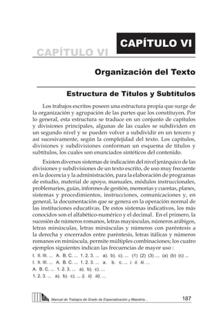 187
Manual de Trabajos de Grado de Especialización y Maestría...
CAPÍTULO VI
CAPÍTULO VI
Organización del Texto
Estructura de Títulos y Subtítulos
Los trabajos escritos poseen una estructura propia que surge de
la organización y agrupación de las partes que los constituyen. Por
lo general, esta estructura se traduce en un conjunto de capítulos
y divisiones principales, algunas de las cuales se subdividen en
un segundo nivel y se pueden volver a subdividir en un tercero y
así sucesivamente, según la complejidad del texto. Los capítulos,
divisiones y subdivisiones conforman un esquema de títulos y
subtítulos, los cuales son enunciados sintéticos del contenido.
Existen diversos sistemas de indicación del nivel jerárquico de las
divisiones y subdivisiones de un texto escrito, de uso muy frecuente
en la docencia y la administración, para la elaboración de programas
de estudio, material de apoyo, manuales, módulos instruccionales,
problemarios, guías, informes de gestión, memorias y cuentas, planes,
sistemas y procedimientos, instrucciones, comunicaciones y, en
general, la documentación que se genera en la operación normal de
las instituciones educativas. De estos sistemas indicativos, los más
conocidos son el alfabético-numérico y el decimal. En el primero, la
sucesión de números romanos, letras mayúsculas, números arábigos,
letras minúsculas, letras minúsculas y números con paréntesis a
la derecha y encerrados entre paréntesis, letras itálicas y números
romanos en minúscula, permite múltiples combinaciones; los cuatro
ejemplos siguientes indican las frecuencias de mayor uso :
I. II. III. ... A. B. C. ... 1. 2. 3. ... a). b). c). ... (1) (2) (3) .... (a) (b) (c) ...
I. II. III. ... A. B. C. ... 1. 2. 3. ... a. b. c. ... i. ii. iii. ...
A. B. C. ... 1. 2. 3. ... a). b). c). ...
1. 2. 3. ... a). b). c). ... i). ii). iii). ...
 