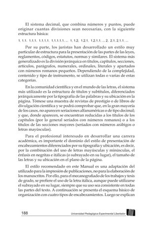 188 Universidad Pedagógica Experimental Libertador
El sistema decimal, que combina números y puntos, puede
originar cuantas divisiones sean necesarias, con la siguiente
estructura básica:
1. 1.1. 1.1.1. 1.1.1.1. 1.1.1.1.1. ... 1. 1.2. 1.2.1. 1.2.1.1. ... 2. 2.1. 2.1.1. ...
Por su parte, los juristas han desarrollado un estilo muy
particular de estructura para la presentación de las partes de las leyes,
reglamentos, códigos, estatutos, normas y similares. El sistema más
generalizado es la división jerárquica en títulos, capítulos, secciones,
artículos, parágrafos, numerales, ordinales, literales y apartados
con números romanos pequeños. Dependiendo de la complejidad,
contenido y tipo de instrumento, se utilizan todas o varias de estas
categorías.
En la comunidad científica y en el mundo de las letras, el sistema
más utilizado es la estructura de títulos y subtítulos, diferenciados
jerárquicamente por la tipografía de las palabras y su ubicación en la
página. Tómese una muestra de revistas de prestigio o de libros de
divulgación científica y se podrá comprobar que, en la gran mayoría
de los casos, no aparecen seriaciones alfanuméricas o de tipo decimal;
y que, donde aparecen, se encuentran reducidas a los títulos de los
capítulos (por lo general seriados con números romanos) o a los
títulos de las secciones mayores (seriados con números arábigos o
letras mayúsculas).
Para el profesional interesado en desarrollar una carrera
académica, es importante el dominio del estilo de presentación de
encabezamientos diferenciados por su tipografía y ubicación, es decir,
por la combinación del uso de letras mayúsculas y minúsculas, el
énfasis en negritas e itálicas (o subrayado en su lugar), el tamaño de
las letras y su ubicación en el plano de la página.
El estilo recomendado en este Manual es una adaptación del
utilizado para la impresión de publicaciones, no para la elaboración de
los manuscritos. Por ello, para el mecanografiado de los trabajos y tesis
de grado, se prefiere el uso de la letra itálica, aunque puede utilizarse
el subrayado en su lugar, siempre que su uso sea consistente en todas
las partes del texto. A continuación se presenta el esquema básico de
organización con cuatro tipos de encabezamientos. Luego se explican
 