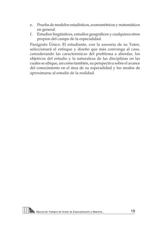 19
Manual de Trabajos de Grado de Especialización y Maestría...
e.	 Prueba de modelos estadísticos, econométricos y matemáticos
en general.
f.	 Estudios lingüísticos, estudios geográficos y cualquiera otros
propios del campo de la especialidad.
Parágrafo Único: El estudiante, con la asesoría de su Tutor,
seleccionará el enfoque y diseño que más convenga al caso,
considerando las características del problema a abordar, los
objetivos del estudio y la naturaleza de las disciplinas en las
cuales se ubique, así como también, su perspectiva sobre el avance
del conocimiento en el área de su especialidad y los modos de
aproximarse al estudio de la realidad.
 