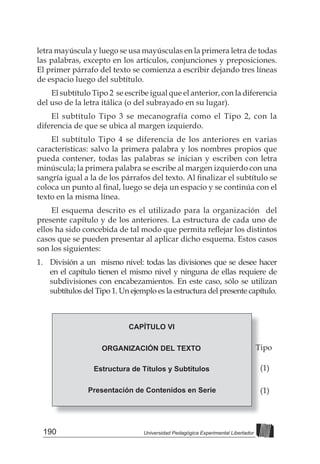 190 Universidad Pedagógica Experimental Libertador
letra mayúscula y luego se usa mayúsculas en la primera letra de todas
las palabras, excepto en los artículos, conjunciones y preposiciones.
El primer párrafo del texto se comienza a escribir dejando tres líneas
de espacio luego del subtítulo.
El subtítulo Tipo 2 se escribe igual que el anterior, con la diferencia
del uso de la letra itálica (o del subrayado en su lugar).
El subtítulo Tipo 3 se mecanografía como el Tipo 2, con la
diferencia de que se ubica al margen izquierdo.
El subtítulo Tipo 4 se diferencia de los anteriores en varias
características: salvo la primera palabra y los nombres propios que
pueda contener, todas las palabras se inician y escriben con letra
minúscula; la primera palabra se escribe al margen izquierdo con una
sangría	igual	a	la	de	los	párrafos	del	texto.	Al	fi
	nalizar	el	subtítulo	se	
coloca	un	punto	al	fi
	nal,	luego	se	deja	un	espacio	y	se	continúa	con	el	
texto en la misma línea.
El esquema descrito es el utilizado para la organización del
presente capítulo y de los anteriores. La estructura de cada uno de
ellos	ha	sido	concebida	de	tal	modo	que	permita	refl
	ejar	los	distintos	
casos que se pueden presentar al aplicar dicho esquema. Estos casos
son los siguientes:
1. División a un mismo nivel: todas las divisiones que se desee hacer
en el capítulo tienen el mismo nivel y ninguna de ellas requiere de
subdivisiones con encabezamientos. En este caso, sólo se utilizan
subtítulos del Tipo 1. Un ejemplo es la estructura del presente capítulo.
CAPÍTULO VI
ORGANIZACIÓN DEL TEXTO
Estructura de Títulos y Subtítulos
Presentación de Contenidos en Serie
Tipo
(1)
(1)
 