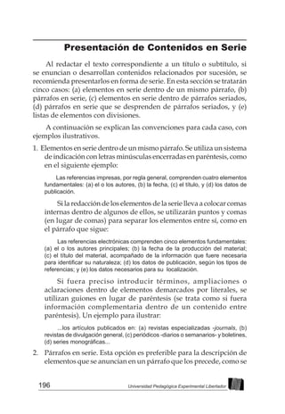 196 Universidad Pedagógica Experimental Libertador
Presentación de Contenidos en Serie
Al redactar el texto correspondiente a un título o subtítulo, si
se enuncian o desarrollan contenidos relacionados por sucesión, se
recomienda presentarlos en forma de serie. En esta sección se tratarán
cinco casos: (a) elementos en serie dentro de un mismo párrafo, (b)
párrafos en serie, (c) elementos en serie dentro de párrafos seriados,
(d) párrafos en serie que se desprenden de párrafos seriados, y (e)
listas de elementos con divisiones.
A continuación se explican las convenciones para cada caso, con
ejemplos ilustrativos.
1. Elementos en serie dentro de un mismo párrafo. Se utiliza un sistema
de indicación con letras minúsculas encerradas en paréntesis, como
en el siguiente ejemplo:
		Las referencias impresas, por regla general, comprenden cuatro elementos
fundamentales: (a) el o los autores, (b) la fecha, (c) el título, y (d) los datos de
publicación.
		 Si la redacción de los elementos de la serie lleva a colocar comas
internas dentro de algunos de ellos, se utilizarán puntos y comas
(en lugar de comas) para separar los elementos entre sí, como en
el párrafo que sigue:
		 Las referencias electrónicas comprenden cinco elementos fundamentales:
(a) el o los autores principales; (b) la fecha de la producción del material;
(c) el título del material, acompañado de la información que fuere necesaria
para identificar su naturaleza; (d) los datos de publicación, según los tipos de
referencias; y (e) los datos necesarios para su localización.
		 Si fuera preciso introducir términos, ampliaciones o
aclaraciones dentro de elementos demarcados por literales, se
utilizan guiones en lugar de paréntesis (se trata como si fuera
información complementaria dentro de un contenido entre
paréntesis). Un ejemplo para ilustrar:
		 ...los artículos publicados en: (a) revistas especializadas -journals, (b)
revistas de divulgación general, (c) periódicos -diarios o semanarios- y boletines,
(d) series monográficas...
2. 	 Párrafos en serie. Esta opción es preferible para la descripción de
elementos que se anuncian en un párrafo que los precede, como se
 