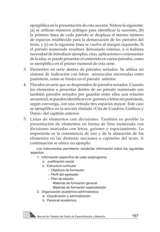 197
Manual de Trabajos de Grado de Especialización y Maestría...
ejemplifica en la presentación de esta sección. Nótese lo siguiente:
(a) se utilizan números arábigos para identificar la sucesión, (b)
la primera línea de cada párrafo se desplaza el mismo número
de espacios establecido para la demarcación de los párrafos del
texto, y (c) en la siguiente línea se vuelve al margen izquierdo. Si
el párrafo numerado resultara demasiado extenso, o si hubiera
necesidad de introducir ejemplos, citas, aplicaciones o extensiones
de la idea, se puede presentar el contenido en varios párrafos, como
se ejemplifica en el primer numeral de esta serie.
3. 	 Elementos en serie dentro de párrafos seriados. Se utiliza un
sistema de indicación con letras minúsculas encerradas entre
paréntesis, como se ilustra en el párrafo anterior.
4. 	 Párrafos en serie que se desprenden de párrafos seriados. Cuando
los elementos a presentar dentro de un párrafo numerado son
también párrafos seriados por guardar entre ellos una relación
secuencial, se pueden identificar con  guiones o letras sin paréntesis,
según convenga, con una entrada tres espacios mayor. Este caso
se ejemplifica en la sección titulada «Cita de Cuadros, Gráficos y
Datos» del capítulo anterior.
5. 	 Listas de elementos con divisiones. También es posible la
presentación de elementos en forma de lista numerada con
divisiones marcadas con letras, guiones y espaciamiento. Lo
importante es la consistencia de uso y de la alineación de los
elementos en las distintas secciones o capítulos del texto. A
continuación se ofrece un ejemplo:
Los instrumentos permitieron recolectar información sobre los siguientes
aspectos:
	 1. Información específica de cada subprograma
		 a. Justificación social
		 b. Estructura curricular
			 - Objetivos de formación
			 - Perfil del egresado
			 - Plan de estudio
				 Materias de formación general
				 Materias de formación especializada
	 2. Organización académico-administrativa
		 a. Coordinación y administración
		 b. Personal académico
 