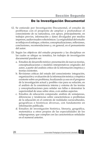 20 Universidad Pedagógica Experimental Libertador
Sección Segunda
De la Investigación Documental
12.	 Se entiende por Investigación Documental, el estudio de
problemas con el propósito de ampliar y profundizar el
conocimiento de su naturaleza, con apoyo, principalmente, en
trabajos previos, información y datos divulgados por medios
impresos, audiovisuales o electrónicos. La originalidad del estudio
se refleja en el enfoque, criterios, conceptualizaciones, reflexiones,
conclusiones, recomendaciones y, en general, en el pensamiento
del autor.
13.	 Según los objetivos del estudio propuesto y las disciplinas en
las cuales se ubique su temática, los trabajos de investigación
documental pueden ser:
a.	 Estudios de desarrollo teórico: presentación de nuevas teorías,
conceptualizaciones o modelos interpretativos originales del
autor, a partir del análisis crítico de la información empírica y
teorías existentes.
b.	Revisiones críticas del estado del conocimiento: integración,
organización y evaluación de la información teórica y empírica
existente sobre un problema, focalizando ya sea en el progreso
de la investigación actual y posibles vías para su solución, en
el análisis de la consistencia interna y externa de las teorías
y conceptualizaciones para señalar sus fallas o demostrar la
superioridad de unas sobre otras, o en ambos aspectos.
c.	 Estudios de educación comparada: análisis de semejanzas,
diferencias y tendencias sobre características o problemas
de la educación en el contexto de realidades socioculturales,
geográficas o históricas diversas, con fundamento en
información publicada.
d.	Estudios de investigación histórica, literaria, geográfica,
matemática u otros propios de las especialidades de los
subprogramas, que cumplan con las características señaladas
en el numeral anterior.
 
