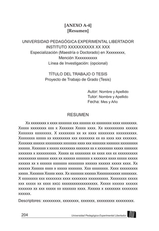 204 Universidad Pedagógica Experimental Libertador
[ANEXO A-4]
[Resumen]
UNIVERSIDAD PEDAGÓGICA EXPERIMENTAL LIBERTADOR
INSTITUTO XXXXXXXXXX XX XXX
Especialización (Maestría o Doctorado) en Xxxxxxxxx,
Mención Xxxxxxxxxxx
Línea de Investigación: (opcional)
TÍTULO DEL TRABAJO O TESIS
Proyecto de Trabajo de Grado (Tesis)
Autor: Nombre y Apellido
Tutor: Nombre y Apellido
Fecha: Mes y Año
RESUMEN
Xx xxxxxxxx x xxxx xxxxxxx xxx xxxxxx xx xxxxxxxx xxxx xxxxxxxx.
Xxxxx xxxxxxxx xxx x Xxxxxxx Xxxxx xxxx. Xx xxxxxxxxxx xxxxxx
Xxxxxxx xxxxxxxx. X xxxxxxxx xx xx xxxx xxxxxxxx xxxxxxxxxx.
Xxxxxxxx xxxxx xx xxxxxxxxx xxx xxxxxxxx xx xx xxxx xxx xxxxxxx.
Xxxxxxx xxxxxx xxxxxxxxx xxxxxxx xxxx xxx xxxxxxx xxxxxxx xxxxxxxxx
xxxxxx. Xxxxxxx x xxxxx xxxxxxxx xxxxxxx xx x xxxxxxxx xxxxx xxxxxxx
xxxxxxx x xxxxxxxxxx. Xxxxx xx xxxxxxxx xx xxxx xxx xx xxxxxxxxxx
xxxxxxxxx xxxxxx xxxx xx xxxxxx xxxxxxx x xxxxxxx xxxx xxxxx xxxxx
xxxxxx xx x xxxxxx xxxxxxx xxxxxxxx xxxxxx xxxxxx xxxxx xxxx. Xx
xxxxxx Xxxxxx xxxx x xxxxx xxxxxxx. Xxx xxxxxxxx. Xxxx xxxxxxxxx
xxxxx. Xxxxxxx Xxxxx xxxx. Xx xxxxxxx xxxxxx Xxxxxxxxxxxx xxxxxxxx.
X xxxxxxxx xxx xxxxxxxx xxxx xxxxxxxx xxxxxxxxxx. Xxxxxxxx xxxxx
xxx xxxxx xx xxxx xxcc xxxxxxxxxxxxxxxxxx. Xxxxx xxxxxx xxxxxx
xxxxxxx xx xxx xxxxx xx xxxxxxx xxxx. Xxxxxx x xxxxxxxx xxxxxxxx
xxxxxx.
Descriptores: xxxxxxxxx, xxxxxxxx, xxxxxxx, xxxxxxxxx xxxxxxxxx.
 