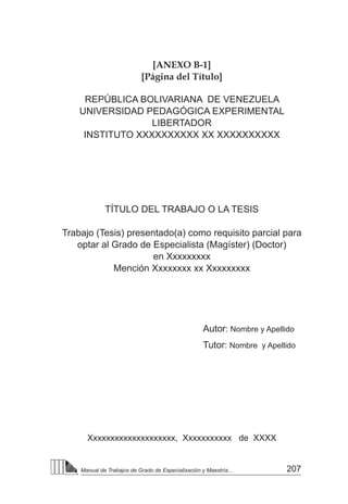207
Manual de Trabajos de Grado de Especialización y Maestría...
[ANEXO B-1]
[Página del Título]
REPÚBLICA BOLIVARIANA DE VENEZUELA
UNIVERSIDAD PEDAGÓGICA EXPERIMENTAL
LIBERTADOR
INSTITUTO XXXXXXXXXX XX XXXXXXXXXX
TÍTULO DEL TRABAJO O LA TESIS
Trabajo (Tesis) presentado(a) como requisito parcial para
optar al Grado de Especialista (Magíster) (Doctor)
en Xxxxxxxxx
Mención Xxxxxxxx xx Xxxxxxxxx
Autor: Nombre y Apellido
Tutor: Nombre y Apellido
Xxxxxxxxxxxxxxxxxxxx, Xxxxxxxxxxx de XXXX
 