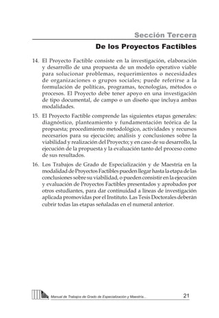 21
Manual de Trabajos de Grado de Especialización y Maestría...
Sección Tercera
De los Proyectos Factibles
14.	 El Proyecto Factible consiste en la investigación, elaboración
y desarrollo de una propuesta de un modelo operativo viable
para solucionar problemas, requerimientos o necesidades
de organizaciones o grupos sociales; puede referirse a la
formulación de políticas, programas, tecnologías, métodos o
procesos. El Proyecto debe tener apoyo en una investigación
de tipo documental, de campo o un diseño que incluya ambas
modalidades.
15.	 El Proyecto Factible comprende las siguientes etapas generales:
diagnóstico, planteamiento y fundamentación teórica de la
propuesta; procedimiento metodológico, actividades y recursos
necesarios para su ejecución; análisis y conclusiones sobre la
viabilidad y realización del Proyecto; y en caso de su desarrollo, la
ejecución de la propuesta y la evaluación tanto del proceso como
de sus resultados.
16.	 Los Trabajos de Grado de Especialización y de Maestría en la
modalidaddeProyectosFactiblespuedenllegarhastalaetapadelas
conclusiones sobre su viabilidad, o pueden consistir en la ejecución
y evaluación de Proyectos Factibles presentados y aprobados por
otros estudiantes, para dar continuidad a líneas de investigación
aplicada promovidas por el Instituto. Las Tesis Doctorales deberán
cubrir todas las etapas señaladas en el numeral anterior.
 
