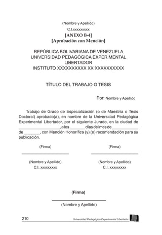210 Universidad Pedagógica Experimental Libertador
(Nombre y Apellido)
C.I.xxxxxxxxx
[ANEXO B-4]
[Aprobación con Mención]
REPÚBLICA BOLIVARIANA DE VENEZUELA
UNIVERSIDAD PEDAGÓGICA EXPERIMENTAL
LIBERTADOR
INSTITUTO XXXXXXXXXX XX XXXXXXXXXX
TÍTULO DEL TRABAJO O TESIS
Por: Nombre y Apellido
Trabajo de Grado de Especialización (o de Maestría o Tesis
Doctoral) aprobado(a), en nombre de la Universidad Pedagógica
Experimental Libertador, por el siguiente Jurado, en la ciudad de
___________________,alos_______díasdelmesde____________
de _______, con Mención Honorífica (y) (o) recomendación para su
publicación.
(Firma)
________________________
(Nombre y Apellido)
(Firma)
_______________________	
	
(Nombre y Apellido)
C.I. xxxxxxxxx
			
(Firma)
_______________________	
	
(Nombre y Apellido)
C.I. xxxxxxxxx
			
 