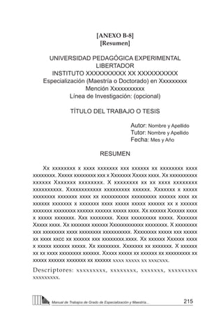 215
Manual de Trabajos de Grado de Especialización y Maestría...
[ANEXO B-8]
[Resumen]
UNIVERSIDAD PEDAGÓGICA EXPERIMENTAL
LIBERTADOR
INSTITUTO XXXXXXXXXX XX XXXXXXXXXX
Especialización (Maestría o Doctorado) en Xxxxxxxxx
Mención Xxxxxxxxxxx
Línea de Investigación: (opcional)
TÍTULO DEL TRABAJO O TESIS
Autor: Nombre y Apellido
Tutor: Nombre y Apellido
Fecha: Mes y Año
RESUMEN
Xx xxxxxxxx x xxxx xxxxxxx xxx xxxxxx xx xxxxxxxx xxxx
xxxxxxxx. Xxxxx xxxxxxxx xxx x Xxxxxxx Xxxxx xxxx. Xx xxxxxxxxxx
xxxxxx Xxxxxxx xxxxxxxx. X xxxxxxxx xx xx xxxx xxxxxxxx
xxxxxxxxxx. Xxxxxxxxxxxx xxxxxxxxx xxxxxx. Xxxxxxx x xxxxx
xxxxxxxx xxxxxxx xxxx xx xxxxxxxxxx xxxxxxxxx xxxxxx xxxx xx
xxxxxx xxxxxxx x xxxxxxx xxxx xxxxx xxxxx xxxxxx xx x xxxxxx
xxxxxxx xxxxxxxx xxxxxx xxxxxx xxxxx xxxx. Xx xxxxxx Xxxxxx xxxx
x xxxxx xxxxxxx. Xxx xxxxxxxx. Xxxx xxxxxxxxx xxxxx. Xxxxxxx
Xxxxx xxxx. Xx xxxxxxx xxxxxx Xxxxxxxxxxxx xxxxxxxx. X xxxxxxxx
xxx xxxxxxxx xxxx xxxxxxxx xxxxxxxxxx. Xxxxxxxx xxxxx xxx xxxxx
xx xxxx xxcc xx xxxxxx xxx xxxxxxxx.xxxx. Xx xxxxxx Xxxxxx xxxx
x xxxxx xxxxxx xxxxx. Xx xxxxxxxx. Xxxxxxx xx xxxxxxx. X xxxxxx
xx xx xxxx xxxxxxxx xxxxxx. Xxxxx xxxxx xx xxxxxx xx xxxxxxxxx xx
xxxxx xxxxxx xxxxxxx xx xxxxxx xxxx xxxxx xx xxxcxxx.
Descriptores: xxxxxxxxx, xxxxxxxx, xxxxxxx, xxxxxxxxx
xxxxxxxxx.
 