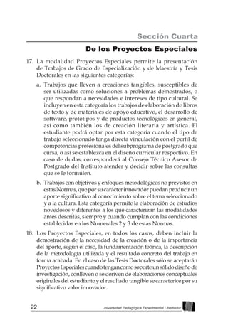 22 Universidad Pedagógica Experimental Libertador
Sección Cuarta
De los Proyectos Especiales
17.	 La modalidad Proyectos Especiales permite la presentación
de Trabajos de Grado de Especialización y de Maestría y Tesis
Doctorales en las siguientes categorías:
a.	 Trabajos que lleven a creaciones tangibles, susceptibles de
ser utilizadas como soluciones a problemas demostrados, o
que respondan a necesidades e intereses de tipo cultural. Se
incluyen en esta categoría los trabajos de elaboración de libros
de texto y de materiales de apoyo educativo, el desarrollo de
software, prototipos y de productos tecnológicos en general,
así como también los de creación literaria y artística. El
estudiante podrá optar por esta categoría cuando el tipo de
trabajo seleccionado tenga directa vinculación con el perfil de
competencias profesionales del subprograma de postgrado que
cursa, o así se establezca en el diseño curricular respectivo. En
caso de dudas, corresponderá al Consejo Técnico Asesor de
Postgrado del Instituto atender y decidir sobre las consultas
que se le formulen.
b.	 Trabajos con objetivos y enfoques metodológicos no previstos en
estasNormas,queporsucarácterinnovadorpuedanproducirun
aporte significativo al conocimiento sobre el tema seleccionado
y a la cultura. Esta categoría permite la elaboración de estudios
novedosos y diferentes a los que caracterizan las modalidades
antes descritas, siempre y cuando cumplan con las condiciones
establecidas en los Numerales 2 y 3 de estas Normas.
18.	 Los Proyectos Especiales, en todos los casos, deben incluir la
demostración de la necesidad de la creación o de la importancia
del aporte, según el caso, la fundamentación teórica, la descripción
de la metodología utilizada y el resultado concreto del trabajo en
forma acabada. En el caso de las Tesis Doctorales sólo se aceptarán
ProyectosEspecialescuandotengancomosoporteunsólidodiseñode
investigación, conlleven o se deriven de elaboraciones conceptuales
originales del estudiante y el resultado tangible se caracterice por su
significativo valor innovador.
 