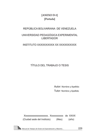 229
Manual de Trabajos de Grado de Especialización y Maestría...
[ANEXO D-1]
[Portada]
REPÚBLICA BOLIVARIANA DE VENEZUELA
UNIVERSIDAD PEDAGÓGICA EXPERIMENTAL
LIBERTADOR
INSTITUTO XXXXXXXXXX XX XXXXXXXXXX
TÍTULO DEL TRABAJO O TESIS
Autor: Nombre y Apellido
Tutor: Nombre y Apellido
Xxxxxxxxxxxxxxxxxxxx, Xxxxxxxxxxx de XXXX
(Ciudad sede del Instituto) (Mes)	 (año)
 