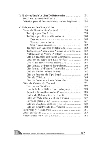 237
Manual de Trabajos de Grado de Especialización y Maestría...
	 IV Elaboración de La Lista De Referencias .........................
		 Recomendaciones de Forma .......................................
		 Criterios para el Ordenamiento de los Registros .....
	 V Elaboración de Citas y Notas ...........................................
		 Citas de Referencia General ............................
			 Trabajos por Un Autor .......................................
			 Trabajos por Dos o Más Autores .........................
				 Dos autores ......................................................
				 Tres a cinco autores ......................................
				 Seis o más autores .........................................
			 Trabajos con Autoría Institucional .....................
			 Trabajos sin Autor y con Autores Anónimos ........
			 Autores con el Mismo Apellido .............................
			 Cita de Trabajos con Fecha Compuesta ...............
			 Cita de Trabajos con Dos Fechas ..................
			 Dos o Más Trabajos en la Misma Cita .......................
			 Cita Tomada de Fuentes Secundarias ........................
			 Cita Tomada de Fuentes Traducidas .........................
			 Cita de Partes de una Fuente ..............................
			 Cita de Fuentes de Tipo Legal ..............................
			 Cita de Clásicos ....................................................
			 Cita de Comunicaciones Personales ......................
		 Citas de Contenido Textual .....................................
			 Uso de las Comillas ...............................................
			 Uso de la Letra Itálica o del Subrayado .................
			 Cambios Permisibles en las Citas .............................
			 Datos de Referencia a la Fuente .......................
			 Citas de Materiales en Otros Idiomas ..................
			 Permiso para Citar .........................................
	 	 	 Cita de Cuadros, Gráficos y Datos ......................
			 Cita de Registros de Información .......................
		 Paráfrasis y Resúmenes ..........................................
		 Citas en Notas ....................................................
		 Abreviaturas en Citas y Notas ..................................
151
151
154
157
159
159
160
160
161
162
162
163
163
164
164
165
166
167
167
168
169
170
171
172
173
174
175
177
177
178
180
181
183
184
 