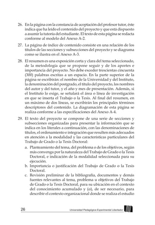 26 Universidad Pedagógica Experimental Libertador
26.	 En la página con la constancia de aceptación del profesor tutor, éste
indica que ha leído el contenido del proyecto y que está dispuesto
a asumir la tutoría del estudiante. El texto de esta página se redacta
conforme al modelo del Anexo A-2.
27.	 La página de índice de contenido consiste en una relación de los
títulos de las secciones y subsecciones del proyecto y se diagrama
como se ilustra en el Anexo A-3.
28.	 El resumen es una exposición corta y clara del tema seleccionado,
de la metodología que se propone seguir y de los aportes e
importancia del proyecto. No debe exceder trescientas cincuenta
(300) palabras escritas a un espacio. En la parte superior de la
página se escribirán: el nombre de la Universidad y del Instituto,
la denominación del postgrado, el título del proyecto, los nombres
del autor y del tutor, y el año y mes de presentación. Además, si
el Instituto lo exige, se señalará el área o línea de investigación
en que se inserta el Trabajo o la Tesis. Al final del resumen, en
un máximo de dos líneas, se escribirán los principales términos
descriptores del contenido. La diagramación de esta página se
realiza conforme a las especificaciones del Anexo A-4.
29.	 El texto del proyecto se compone de una serie de secciones y
subsecciones organizadas para presentar la información que se
indica en los literales a continuación, con las denominaciones de
títulos, el ordenamiento e integración que resulten más adecuados
en atención a la modalidad y las características particulares del
Trabajo de Grado o la Tesis Doctoral:
a.	 Planteamiento del tema, del problema o de los objetivos, según
más convenga por la naturaleza del Trabajo de Grado o la Tesis
Doctoral, e indicación de la modalidad seleccionada para su
ejecución.
b.	 Importancia o justificación del Trabajo de Grado o la Tesis
Doctoral.
c.	 Revisión preliminar de la bibliografía, documentos y demás
fuentes relevantes al tema, problema u objetivos del Trabajo
de Grado o la Tesis Doctoral, para su ubicación en el contexto
del conocimiento acumulado y (o), de ser necesario, para
describir el contexto organizacional donde se realiza el estudio
 