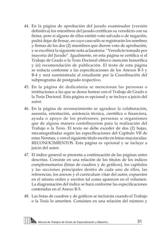 31
Manual de Trabajos de Grado de Especialización y Maestría...
44.	 En la página de aprobación del jurado examinador (versión
definitiva) los miembros del jurado certifican su veredicto con su
firma; pero si alguno de ellos emitió voto salvado o de negación,
podrá dejar de firmar, en cuyo caso sólo se registrarán los nombres
y firmas de los dos (2) miembros que dieron voto de aprobación,
y se escribirá la siguiente nota aclaratoria: “Veredicto tomado por
mayoría del Jurado”. Igualmente, en esta página se certifica si el
Trabajo de Grado o la Tesis Doctoral obtuvo mención honorífica
y (o) recomendación de publicación. El texto de esta página
se redacta conforme a las especificaciones de los Anexos B-3 y
B-4 y será suministrada al estudiante por la Coordinación del
subprograma de postgrado respectivo.
45.	 En la página de dedicatoria se mencionan las personas o
instituciones a las que se desea honrar con el Trabajo de Grado o
la Tesis Doctoral. Esta página es opcional y se incluye a juicio del
autor.
46.	 En la página de reconocimiento se agradece la colaboración,
asesoría, orientación, asistencia técnica, científica o financiera,
ayuda o apoyo de los profesores, personas u organismos
que de alguna manera contribuyeron para la realización del
Trabajo o la Tesis. El texto no debe exceder de dos (2) hojas,
mecanografiadas según las especificaciones del Capítulo VII de
estas Normas, y con el siguiente título escrito en letras mayúsculas:
RECONOCIMIENTOS. Esta página es opcional y se incluye a
juicio del autor.
47.	 El índice general se presenta a continuación de las páginas antes
descritas. Consiste en una relación de los títulos de los índices
complementarios (listas de cuadros y de gráficos), los capítulos
y las secciones principales dentro de cada uno de ellos, las
referencias, los anexos y el curriculum vitae del autor, expuestos
en el mismo orden y escritos tal como aparecen en el volumen.
La diagramación del índice se hará conforme las especificaciones
contenidas en el Anexo B-5.
48.	 Las listas de cuadros y de gráficos se incluirán cuando el Trabajo
o la Tesis lo ameriten. Consisten en una relación del número y
 