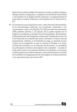 32 Universidad Pedagógica Experimental Libertador
título de los cuadros (tablas de números o texto) y gráficos (mapas,
dibujos, planos, fotografías y cualquier otra forma de ilustración)
y del número de la página donde aparecen. La diagramación de
estas listas se realiza conforme a los modelos de los Anexos B-6 y
B-7.
49.	 El resumen es una exposición corta y clara del tema desarrollado,
de la metodología utilizada, los resultados obtenidos y las
conclusiones a que se ha llegado. No debe exceder las trescientas
(300) palabras escritas a un espacio. En la parte superior de la
página se escribirán: el nombre de la Universidad y del Instituto,
la denominación del Postgrado, el título del Trabajo de Grado o la
Tesis Doctoral, los nombres del autor y del tutor, y el año y mes de
presentación. Además, si el Instituto lo exige, se señalará el área
o línea de investigación en que se inserta el Trabajo o la Tesis.
Al final del resumen, en un máximo de dos líneas, se escribirán
los principales términos descriptores del contenido. Cuando el
texto esté escrito en un idioma distinto al Castellano, el resumen
se debe preparar en ambos idiomas, colocando primero la versión
en Castellano. La diagramación de esta página se realiza conforme
a las especificaciones del Anexo B-8.
 