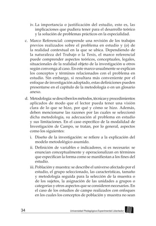 34 Universidad Pedagógica Experimental Libertador
iv.	La importancia o justificación del estudio, esto es, las
implicaciones que pudiera tener para el desarrollo teórico
y la solución de problemas prácticos en la especialidad.
c.	 Marco Referencial: comprende una revisión de los trabajos
previos realizados sobre el problema en estudio y (o) de
la realidad contextual en la que se ubica. Dependiendo de
la naturaleza del Trabajo o la Tesis, el marco referencial
puede comprender aspectos teóricos, conceptuales, legales,
situacionales de la realidad objeto de la investigación u otros
según convenga al caso. En este marco usualmente se explican
los conceptos y términos relacionados con el problema en
estudio. Sin embargo, si resultara más conveniente por el
enfoque de investigación adoptado, estas definiciones pueden
presentarse en el capítulo de la metodología o en un glosario
anexo.
d.	 Metodología:sedescribenlosmétodos,técnicasyprocedimientos
aplicados de modo que el lector pueda tener una visión
clara de lo que se hizo, por qué y cómo se hizo. Además,
deben mencionarse las razones por las cuales se seleccionó
dicha metodología, su adecuación al problema en estudio
y sus limitaciones. En el caso específico de la modalidad de
Investigación de Campo, se tratan, por lo general, aspectos
como los siguientes:
i.	 Diseño de la investigación: se refiere a la explicación del
modelo metodológico asumido.
ii.	 Definición de variables e indicadores, si es necesario: se
enuncian conceptualmente y operacionalizan en términos
que especifican la forma como se manifiestan a los fines del
estudio.
iii.	Población y muestra: se describe el universo afectado por el
estudio, el grupo seleccionado, las características, tamaño
y metodología seguida para la selección de la muestra o
de los sujetos, la asignación de las unidades a grupos o
categorías y otros aspectos que se consideren necesarios. En
el caso de los estudios de campo realizados con enfoques
en los cuales los conceptos de población y muestra no sean
 