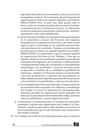 36 Universidad Pedagógica Experimental Libertador
bajo títulos descriptivos de su contenido, como es usual en las
monografías y ensayos. No es necesario que en el esquema de
organización se incluya un capítulo específico con el título:
RESULTADOS. Pero, en todo caso, debe quedar claro al
lector, cuál es la contribución del autor en cuanto al análisis
e interpretación de la información de base, la elaboración
de nuevos esquemas conceptuales, explicaciones, modelos,
argumentos, entre otras posibilidades.
iii.	En los Proyectos Factibles: el contenido de esta parte depende
de la naturaleza y alcance del Proyecto, del esquema
adoptado para la organización del texto y, por tanto, de los
aspectos que se desarrollen en los capítulos que preceden
a la presentación de resultados. Tampoco es estrictamente
necesario que se incluya un capítulo específico con el título:
RESULTADOS. Lo importante es que el esquema general
de organización del texto de los Trabajos y Tesis que se
elaboren dentro de esta modalidad, permita la presentación
sistemática del diagnóstico de la situación, el planteamiento
y fundamentación teórica de la propuesta, el procedimiento
metodológico, las actividades y recursos necesarios para
su ejecución y el análisis de su viabilidad y posibilidad de
realización. Además, si el Proyecto incluye o se circunscribe
a las fases de ejecución y evaluación de una propuesta, se
deben añadir secciones específicas para describir los procesos
y los resultados correspondientes a cada una de estas fases.
iv.	En la modalidad de Proyectos Especiales: la organización de
los resultados debe responder a los objetivos y metodología
del Trabajo o la Tesis. Se atenderán las recomendaciones
anteriores en todos los aspectos que fueren aplicables. En
todo caso, la presentación del material debe reflejar, en forma
clara, la contribución y aporte original del autor.
g.	 Conclusiones y recomendaciones: se resumen los principales
resultados y aportes más significativos del Trabajo o la Tesis.
Además, cuando sea procedente, debe añadirse una sección con
las recomendaciones que el autor formula como consecuencia
del estudio realizado.
52.	 Los Trabajos de Grado de las Especializaciones que se elaboren
 