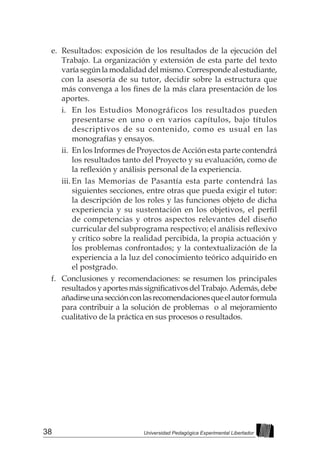 38 Universidad Pedagógica Experimental Libertador
e.	 Resultados: exposición de los resultados de la ejecución del
Trabajo. La organización y extensión de esta parte del texto
varíasegúnlamodalidaddelmismo.Correspondealestudiante,
con la asesoría de su tutor, decidir sobre la estructura que
más convenga a los fines de la más clara presentación de los
aportes.
i.	 En los Estudios Monográficos los resultados pueden
presentarse en uno o en varios capítulos, bajo títulos
descriptivos de su contenido, como es usual en las
monografías y ensayos.
ii.	 En los Informes de Proyectos de Acción esta parte contendrá
los resultados tanto del Proyecto y su evaluación, como de
la reflexión y análisis personal de la experiencia.
iii.	
En las Memorias de Pasantía esta parte contendrá las
siguientes secciones, entre otras que pueda exigir el tutor:
la descripción de los roles y las funciones objeto de dicha
experiencia y su sustentación en los objetivos, el perfil
de competencias y otros aspectos relevantes del diseño
curricular del subprograma respectivo; el análisis reflexivo
y crítico sobre la realidad percibida, la propia actuación y
los problemas confrontados; y la contextualización de la
experiencia a la luz del conocimiento teórico adquirido en
el postgrado.
f.	 Conclusiones y recomendaciones: se resumen los principales
resultadosyaportesmássignificativosdelTrabajo.Además,debe
añadirseunasecciónconlasrecomendacionesqueelautorformula
para contribuir a la solución de problemas o al mejoramiento
cualitativo de la práctica en sus procesos o resultados.
 