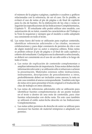 42 Universidad Pedagógica Experimental Libertador
el número de la página o páginas, capítulos o cuadros y gráficos
relacionadas con la referencia, de ser el caso. En lo posible, se
evitará el uso de notas al pie de página o de final de capítulo
para la cita de fuentes. En la elaboración de las citas y notas se
seguirán las especificaciones de las Indicaciones Complementarias,
Capítulo V. El estudiante sólo podrá utilizar otro modelo, con
autorización de su tutor, cuando las características del Trabajo o
la Tesis lo requieran y siempre que el modelo o estilo adoptado
sea consistente en todo el texto.
62.	 Las notas fuera del texto se utilizarán para explicar contenido,
identificar referencias adicionales a las citadas, reconocer
colaboraciones y para dejar constancia de permiso de cita o uso
de algún material por su autor o empresa editora. Estas notas
se podrán colocar al pie de página o al final de cada capítulo a
criterio del estudiante. Cualquiera sea la alternativa seleccionada,
se deberá ser consistente en el uso de un sólo estilo a lo largo de
todo el texto.
a.	 Las notas de explicación de contenido complementan o
amplían información de importancia. Estas notas deben incluir
información relevante y se utilizarán sólo si refuerzan o aclaran
la presentación. Materiales extensos sobre instrucciones,
instrumentos, descripciones de procedimientos u otros,
preferiblemente deben ser incluidos como anexos; la nota en
este caso remitirá al anexo correspondiente. También este tipo
de notas sirve para presentar el texto original o el traducido de
citas de trabajos en otros idiomas.
b.	Las notas de referencias adicionales sólo se utilizarán para
identificar fuentes complementarias de un punto tratado
en el texto o dentro de una nota de contenido, para citar
fuentes relacionadas con dicha nota. En este caso también
se utilizará el estilo autor-fecha descrito en las Indicaciones
Complementarias.
c.	 Las notas sobre permisos de derecho de autor se utilizan para
reconocer las fuentes de material reimpreso o adaptado con
permiso.
 