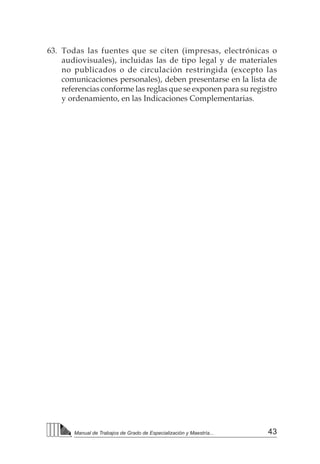 43
Manual de Trabajos de Grado de Especialización y Maestría...
63.	 Todas las fuentes que se citen (impresas, electrónicas o
audiovisuales), incluidas las de tipo legal y de materiales
no publicados o de circulación restringida (excepto las
comunicaciones personales), deben presentarse en la lista de
referencias conforme las reglas que se exponen para su registro
y ordenamiento, en las Indicaciones Complementarias.
 