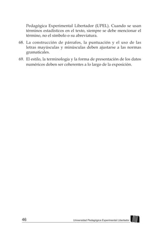 46 Universidad Pedagógica Experimental Libertador
Pedagógica Experimental Libertador (UPEL). Cuando se usan
términos estadísticos en el texto, siempre se debe mencionar el
término, no el símbolo o su abreviatura.
68.	 La construcción de párrafos, la puntuación y el uso de las
letras mayúsculas y minúsculas deben ajustarse a las normas
gramaticales.
69.	 El estilo, la terminología y la forma de presentación de los datos
numéricos deben ser coherentes a lo largo de la exposición.
 