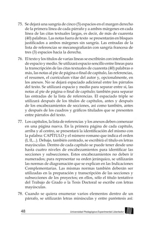 48 Universidad Pedagógica Experimental Libertador
75.	 Se dejará una sangría de cinco (5) espacios en el margen derecho
de la primera línea de cada párrafo y a ambos márgenes en cada
línea de las citas textuales largas, es decir, de más de cuarenta
(40) palabras. Las notas fuera de texto se presentarán en bloques
justificados a ambos márgenes sin sangría. Las entradas de la
lista de referencias se mecanografiarán con sangría francesa de
tres (3) espacios hacia la derecha.
76.	 El texto y los títulos de varias líneas se escribirán con interlineado
de espacio y medio. Se utilizará espacio sencillo entre líneas para
la transcripción de las citas textuales de cuarenta (40) palabras o
más, las notas al pie de página o final de capítulo, las referencias,
el resumen, el currículum vitae del autor y, opcionalmente, en
los anexos. No se dejará espaciado adicional entre los párrafos
del texto. Se utilizará espacio y medio para separar entre sí, las
notas al pie de página o final de capítulo; también para separar
las entradas de la lista de referencias. El espaciado triple se
utilizará después de los títulos de capítulos, antes y después
de los encabezamientos de secciones, así como también, antes
y después de los cuadros y gráficos titulados que se presenten
entre párrafos del texto.
77.	 Los capítulos, la lista de referencias y los anexos deben comenzar
en una página nueva. En la primera página de cada capítulo,
arriba y al centro, se presentará la identificación del mismo con
la palabra: CAPÍTULO y el número romano que indica el orden
(I, II,...). Debajo, también centrado, se escribirá el título en letras
mayúsculas. Dentro de cada capítulo se puede tener desde uno
hasta cuatro niveles de encabezamientos para identificar las
secciones y subsecciones. Estos encabezamientos no deben ir
numerados; para representar su orden jerárquico, se utilizarán
las normas de diagramación que se explican en las Indicaciones
Complementarias. Las mismas normas también deberán ser
utilizadas en la preparación y transcripción de las secciones y
subsecciones de los proyectos; en ellos, sólo el título tentativo
del Trabajo de Grado o la Tesis Doctoral se escribe con letras
mayúsculas.
78.	 Cuando se quiera enumerar varios elementos dentro de un
párrafo, se utilizarán letras minúsculas y entre paréntesis así:
 