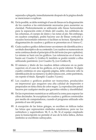 50 Universidad Pedagógica Experimental Libertador
separada o plegada, inmediatamente después de la página donde
se mencionan o explican.
84.	 En lo posible, se debe restringir el uso de líneas en la diagramación
de los cuadros a las estrictamente necesarias para aumentar su
claridad. Preferentemente se utilizarán sólo líneas horizontales
para la separación entre el título del cuadro, los subtítulos de
las columnas, el cuerpo de datos y las notas al pie. Sin embargo,
en cuadros complejos, podrá hacerse uso de líneas verticales y
rayados horizontales internos si facilitan su lectura. Ejemplos de
diagramación de cuadros y gráficos se presentan en el Anexo C.
85.	 Cada cuadro o gráfico deberá tener un número de identificación y
un título descriptivo de su contenido. Los cuadros se numerarán en
serie continua desde el principio al fin del texto (no por capítulos).
Lo mismo se hará con los gráficos. Las referencias en el texto se
harán así: Cuadro 5, Gráfico 8; también se podrá remitir a ellos
utilizando paréntesis: (ver Cuadro 5), (ver Gráfico 8).
86.	 El número y título de los cuadros deben colocarse en su parte
superior; en el caso de los gráficos, en la parte inferior. Si algún
cuadro continúa en una segunda página, debe colocarse sólo la
identificación de su número y la abreviatura cont., entre paréntesis,
sin repetir el título. Ejemplo: Cuadro 3 (cont.)
87.	 Los cuadros y gráficos podrán ser transcritos, producidos
en impresoras que aseguren una alta calidad de impresión o
preparados en tinta china de color negro. La reproducción podrá
hacerse por cualquier medio que garantice nitidez y durabilidad.
88.	 En las expresiones numéricas se utilizará la coma para separar las
cifras decimales. Se exceptúan los cuadros y gráficos construidos
por medio de computadoras, cuando el programa utilizado sólo
permita el uso del punto.
89.	 A excepción de las letras griegas, se escriben en itálicas todas
las letras que representen símbolos estadísticos, pero no los
subíndices y superíndices: M, F, n, Sb. Si el equipo empleado
para la transcripción no permite el uso de la letra itálica, dichos
símbolos se escribirán subrayados.
 