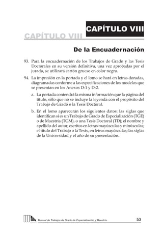 53
Manual de Trabajos de Grado de Especialización y Maestría...
De la Encuadernación
CAPÍTULO VIII
CAPÍTULO VIII
93.	 Para la encuadernación de los Trabajos de Grado y las Tesis
Doctorales en su versión definitiva, una vez aprobadas por el
jurado, se utilizará cartón grueso en color negro.
94.	 La impresión en la portada y el lomo se hará en letras doradas,
diagramadas conforme a las especificaciones de los modelos que
se presentan en los Anexos D-1 y D-2.
a.	 La portada contendrá la misma información que la página del
título, sólo que no se incluye la leyenda con el propósito del
Trabajo de Grado o la Tesis Doctoral.
b.	En el lomo aparecerán los siguientes datos: las siglas que
identifican si es un Trabajo de Grado de Especialización (TGE)
o de Maestría (TGM), o una Tesis Doctoral (TD); el nombre y
apellido del autor, escritos en letras mayúsculas y minúsculas;
el título del Trabajo o la Tesis, en letras mayúsculas; las siglas
de la Universidad y el año de su presentación.
 