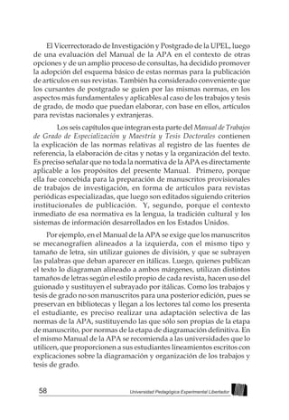 58 Universidad Pedagógica Experimental Libertador
El Vicerrectorado de Investigación y Postgrado de la UPEL, luego
de una evaluación del Manual de la APA en el contexto de otras
opciones y de un amplio proceso de consultas, ha decidido promover
la adopción del esquema básico de estas normas para la publicación
de artículos en sus revistas. También ha considerado conveniente que
los cursantes de postgrado se guíen por las mismas normas, en los
aspectos más fundamentales y aplicables al caso de los trabajos y tesis
de grado, de modo que puedan elaborar, con base en ellos, artículos
para revistas nacionales y extranjeras.
	 Los seis capítulos que integran esta parte del Manual de Trabajos
de Grado de Especialización y Maestría y Tesis Doctorales contienen
la explicación de las normas relativas al registro de las fuentes de
referencia, la elaboración de citas y notas y la organización del texto.
Es preciso señalar que no toda la normativa de la APA es directamente
aplicable a los propósitos del presente Manual. Primero, porque
ella fue concebida para la preparación de manuscritos provisionales
de trabajos de investigación, en forma de artículos para revistas
periódicas especializadas, que luego son editados siguiendo criterios
institucionales de publicación. Y, segundo, porque el contexto
inmediato de esa normativa es la lengua, la tradición cultural y los
sistemas de información desarrollados en los Estados Unidos.
Por ejemplo, en el Manual de la APA se exige que los manuscritos
se mecanografíen alineados a la izquierda, con el mismo tipo y
tamaño de letra, sin utilizar guiones de división, y que se subrayen
las palabras que deban aparecer en itálicas. Luego, quienes publican
el texto lo diagraman alineado a ambos márgenes, utilizan distintos
tamaños de letras según el estilo propio de cada revista, hacen uso del
guionado y sustituyen el subrayado por itálicas. Como los trabajos y
tesis de grado no son manuscritos para una posterior edición, pues se
preservan en bibliotecas y llegan a los lectores tal como los presenta
el estudiante, es preciso realizar una adaptación selectiva de las
normas de la APA, sustituyendo las que sólo son propias de la etapa
de manuscrito, por normas de la etapa de diagramación definitiva. En
el mismo Manual de la APA se recomienda a las universidades que lo
utilicen, que proporcionen a sus estudiantes lineamientos escritos con
explicaciones sobre la diagramación y organización de los trabajos y
tesis de grado.
 