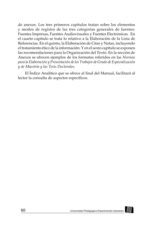 60 Universidad Pedagógica Experimental Libertador
de anexos. Los tres primeros capítulos tratan sobre los elementos
y modos de registro de las tres categorías generales de fuentes:
Fuentes Impresas, Fuentes Audiovisuales y Fuentes Electrónicas. En
el cuarto capítulo se trata lo relativo a la Elaboración de la Lista de
Referencias. En el quinto, la Elaboración de Citas y Notas, incluyendo
el tratamiento ético de la información. Y en el sexto capítulo se exponen
las recomendaciones para la Organización del Texto. En la sección de
Anexos se ofrecen ejemplos de los formatos referidos en las Normas
para la Elaboración y Presentación de los Trabajos de Grado de Especialización
y de Maestría y las Tesis Doctorales.
El Índice Analítico que se ofrece al final del Manual, facilitará al
lector la consulta de aspectos específicos.
 
