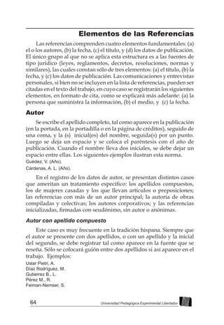 64 Universidad Pedagógica Experimental Libertador
Elementos de las Referencias
Las referencias comprenden cuatro elementos fundamentales: (a)
el o los autores, (b) la fecha, (c) el título, y (d) los datos de publicación.
El único grupo al que no se aplica esta estructura es a las fuentes de
tipo jurídico (leyes, reglamentos, decretos, resoluciones, normas y
similares), las cuales constan sólo de tres elementos: (a) el título, (b) la
fecha, y (c) los datos de publicación. Las comunicaciones y entrevistas
personales, si bien no se incluyen en la lista de referencias, pueden ser
citadas en el texto del trabajo, en cuyo caso se registrarán los siguientes
elementos, en formato de cita, como se explicará más adelante: (a) la
persona que suministra la información, (b) el medio, y (c) la fecha.
Autor
Se escribe el apellido completo, tal como aparece en la publicación
(en la portada, en la portadilla o en la página de créditos), seguido de
una coma, y la (s) inicial(es) del nombre, seguida(s) por un punto.
Luego se deja un espacio y se coloca el paréntesis con el año de
publicación. Cuando el nombre lleva dos iniciales, se debe dejar un
espacio entre ellas. Los siguientes ejemplos ilustran esta norma.
Guédez, V. (Año).
Cárdenas, A. L. (Año).
En el registro de los datos de autor, se presentan distintos casos
que ameritan un tratamiento específico: los apellidos compuestos,
los de mujeres casadas y los que llevan artículos o preposiciones;
las referencias con más de un autor principal; la autoría de obras
compiladas y colectivas; los autores corporativos; y las referencias
inicializadas, firmadas con seudónimo, sin autor o anónimas.
Autor con apellido compuesto
Este caso es muy frecuente en la tradición hispana. Siempre que
el autor se presente con dos apellidos, o con un apellido y la inicial
del segundo, se debe registrar tal como aparece en la fuente que se
reseña. Sólo se colocará guión entre dos apellidos si así aparece en el
trabajo. Ejemplos:
Uslar Pietri, A.
Díaz Rodríguez, M.
Gutierrez B., L.
Pérez M., R.
Feiman-Nemser, S.
 