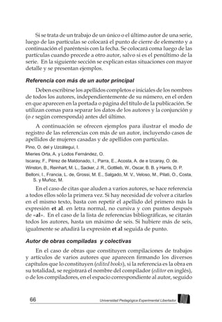 66 Universidad Pedagógica Experimental Libertador
Si se trata de un trabajo de un único o el último autor de una serie,
luego de las partículas se colocará el punto de cierre de elemento y a
continuación el paréntesis con la fecha. Se colocará coma luego de las
partículas cuando precede a otro autor, salvo si es el penúltimo de la
serie. En la siguiente sección se explican estas situaciones con mayor
detalle y se presentan ejemplos.
Referencia con más de un autor principal
Deben escribirse los apellidos completos e iniciales de los nombres
de todos los autores, independientemente de su número, en el orden
en que aparecen en la portada o página del título de la publicación. Se
utilizan comas para separar los datos de los autores y la conjunción y
(o e según corresponda) antes del último.
A continuación se ofrecen ejemplos para ilustrar el modo de
registro de las referencias con más de un autor, incluyendo casos de
apellidos de mujeres casadas y de apellidos con partículas.
Pino, O. del y Uzcátegui, I.
Mieries Orta, A. y Lodos Fernández, O.
Iscaray, F., Pérez de Maldonado, I., Parra, E., Acosta, A. de e Izcaray, O. de.
Winston, B., Reinhart, M. L., Sacker, J. R., Gottlieb, W., Oscar, B. B. y Harris, D. P.
Belloni, I., Francia, L. de, Grossi, M. E., Salgado, M. V., Veloso, M., Pilati, O., Costa,
S. y Muñoz, M.
En el caso de citas que aluden a varios autores, se hace referencia
a todos ellos sólo la primera vez. Si hay necesidad de volver a citarlos
en el mismo texto, basta con repetir el apellido del primero más la
expresión et al. en letra normal, no cursiva y con puntos después
de «al».  En el caso de la lista de referencias bibliográficas, se citarán
todos los autores, hasta un máximo de seis. Si hubiere más de seis,
igualmente se añadirá la expresión et al seguida de punto.
Autor de obras compiladas y colectivas
En el caso de obras que constituyen compilaciones de trabajos
y artículos de varios autores que aparecen firmando los diversos
capítulos que lo constituyen (edited books), si la referencia es la obra en
su totalidad, se registrará el nombre del compilador (editor en inglés),
o de los compiladores, en el espacio correspondiente al autor, seguido
 