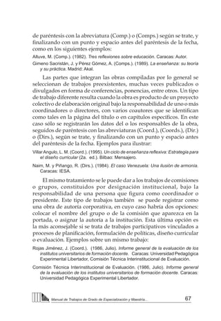 67
Manual de Trabajos de Grado de Especialización y Maestría...
de paréntesis con la abreviatura (Comp.) o (Comps.) según se trate, y
finalizando con un punto y espacio antes del paréntesis de la fecha,
como en los siguientes ejemplos:
Altuve, M. (Comp.). (1982). Tres reflexiones sobre educación. Caracas: Autor.
Gimeno Sacristán, J. y Pérez Gómez, A. (Comps.). (1989). La enseñanza: su teoría
y su práctica. Madrid: Akal.
Las partes que integran las obras compiladas por lo general se
seleccionan de trabajos preexistentes, muchas veces publicados o
divulgados en forma de conferencias, ponencias, entre otros. Un tipo
de trabajo diferente resulta cuando la obra es producto de un proyecto
colectivo de elaboración original bajo la responsabilidad de uno o más
coordinadores o directores, con varios coautores que se identifican
como tales en la página del título o en capítulos específicos. En este
caso sólo se registrarán los datos del o los responsables de la obra,
seguidos de paréntesis con las abreviaturas (Coord.), (Coords.), (Dir.)
o (Dirs.), según se trate, y finalizando con un punto y espacio antes
del paréntesis de la fecha. Ejemplos para ilustrar:
Villar Angulo, L. M. (Coord.). (1995). Un ciclo de enseñanza reflexiva: Estrategia para
el diseño curricular (2a. ed.). Bilbao: Mensajero.
Naim, M. y Piñango, R. (Dirs.). (1984). El caso Venezuela: Una ilusión de armonía.
Caracas: IESA.
El mismo tratamiento se le puede dar a los trabajos de comisiones
o grupos, constituidos por designación institucional, bajo la
responsabilidad de una persona que figura como coordinador o
presidente. Este tipo de trabajos también se puede registrar como
una obra de autoría corporativa, en cuyo caso habría dos opciones:
colocar el nombre del grupo o de la comisión que aparezca en la
portada, o asignar la autoría a la institución. Esta última opción es
la más aconsejable si se trata de trabajos participativos vinculados a
procesos de planificación, formulación de políticas, diseño curricular
o evaluación. Ejemplos sobre un mismo trabajo:
Rojas Jiménez, J. (Coord.). (1986, Julio). Informe general de la evaluación de los
institutos universitarios de formación docente. Caracas: Universidad Pedagógica
Experimental Libertador, Comisión Técnica Interinstitucional de Evaluación.
Comisión Técnica Interinstitucional de Evaluación. (1986, Julio). Informe general
de la evaluación de los institutos universitarios de formación docente. Caracas:
Universidad Pedagógica Experimental Libertador.
 