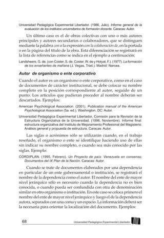68 Universidad Pedagógica Experimental Libertador
Universidad Pedagógica Experimental Libertador. (1986, Julio). Informe general de la
evaluación de los institutos universitarios de formación docente. Caracas: Autor.
Un último caso es el de obras colectivas con uno o más autores
principales y autores secundarios o colaboradores, que se distinguen
mediante la palabra con o la expresión con la colaboración de, en la portada
o en la página del título de la obra. Esta diferenciación se registrará en
la lista de referencias como se indica en el ejemplo a continuación:
Landsheere, G. de. (con Coster, S. de, Coster, W. de y Hotyat, F.). (1977). La formación
de los enseñantes de mañana (J. Vegas, Trad.). Madrid: Narcea.
Autor de organismo o ente corporativo
Cuando el autor es un organismo o ente corporativo, como en el caso
de documentos de carácter institucional, se debe colocar su nombre
completo en la posición correspondiente al autor, seguido de un
punto. Los artículos que pudieran preceder al nombre deberán ser
descartados. Ejemplos:
American Psychological Association. (2001). Publication manual of the American
Psychological Association (5a. ed.). Washington, DC: Autor.
Universidad Pedagógica Experimental Libertador, Comisión para la Revisión de la
Estructura Organizativa de la Universidad. (1996, Noviembre). Informe final:
estructura organizativa del Instituto de Mejoramiento Profesional del Magisterio:
Análisis general y propuesta de estructura. Caracas: Autor.
Las siglas o acrónimos sólo se utilizarán cuando, en el trabajo
reseñado, el organismo o ente se identifique haciendo uso de ellas
sin indicar su nombre completo, o cuando sea más conocido por las
siglas. Ejemplo:
CORDIPLAN. (1995, Febrero). Un Proyecto de país: Venezuela en consenso:
Documentos del IX Plan de la Nación. Caracas: Autor.
Cuando se trate de documentos elaborados por una dependencia
en particular de un ente gubernamental o institución, se registrará el
nombre de la dependencia como el autor. El nombre del ente de mayor
nivel jerárquico sólo es necesario cuando la dependencia no es bien
conocida, o cuando pueda ser confundida con otra de denominación
similar en otro organismo o institución. En este caso se coloca primero el
nombre del ente de mayor nivel jerárquico y luego el de la dependencia
autora, separados con una coma y un espacio. La información deberá ser
la necesaria para orientar la localización del documento. Ejemplos:
 