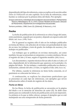 70 Universidad Pedagógica Experimental Libertador
dependiendo del tipo de referencia, como se explica en la sección sobre
Datos de Publicación en este capítulo. En la lista de referencias, estas
fuentes se ordenan por la primera letra del título. Por ejemplo:
Ensayossobreteoríaymetodologíadelainvestigacióneducacional(Serie3,Planteamientos
Teóricos y Metodológicos, No. 4). (1973). Caracas: Ministerio de Educación, Dirección
de Planeamiento, Departamento de Investigaciones Educacionales.
Territorio prohibido. (1998, Enero 22). [Editorial]. El Nacional, p. A-6.
Fecha
La fecha de publicación de la referencia se coloca luego del autor,
entre paréntesis, seguido por un punto y dejando un espacio antes del
título, así: Autor. (1998). Título.
Por lo general se registra sólo el año en los trabajos publicados
en forma de libros y de artículos de revistas con periodicidad de más
de un mes, los trabajos y tesis de grado, los trabajos de ascenso y los
trabajos no publicados.
Los trabajos que se publican en revistas mensuales, así como
también, los que se presentan en simposios y eventos similares, llevan
el registro de año y el mes, según el siguiente modelo: (2002, Enero).
Los documentos y reportes técnicos llevan sólo el año o el año y el
mes, dependiendo de la información que aparezca en la portada o la
página del título. En los trabajos y materiales publicados en diarios y
semanarios, además del año y el mes, se registra el día: (2002, Enero 16).
Por último, cuando la referencia no tiene fecha conocida, en el
paréntesis se colocarán las letras (s.f).
A continuación, se explican las situaciones particulares que
se presentan en cada tipo de referencias, con ejemplos que sirven
deilustración sobre el modo de registro de los datos.
Fecha en libros
En los libros, la fecha de publicación se encuentra en la página
del título o en la mención de derechos de autor (©). Se debe estar
atento para no confundir la fecha de publicación con la de impresión.
La primera es la que se debe colocar, aunque el ejemplar que se esté
manejando sea una reimpresión de fecha posterior.
 