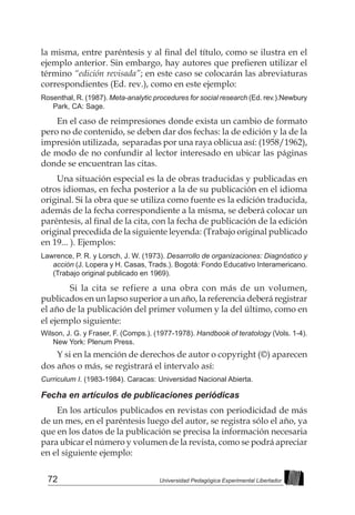 72 Universidad Pedagógica Experimental Libertador
la misma, entre paréntesis y al final del título, como se ilustra en el
ejemplo anterior. Sin embargo, hay autores que prefieren utilizar el
término “edición revisada”; en este caso se colocarán las abreviaturas
correspondientes (Ed. rev.), como en este ejemplo:
Rosenthal, R. (1987). Meta-analytic procedures for social research (Ed. rev.).Newbury
Park, CA: Sage.
En el caso de reimpresiones donde exista un cambio de formato
pero no de contenido, se deben dar dos fechas: la de edición y la de la
impresión utilizada, separadas por una raya oblicua así: (1958/1962),
de modo de no confundir al lector interesado en ubicar las páginas
donde se encuentran las citas.
Una situación especial es la de obras traducidas y publicadas en
otros idiomas, en fecha posterior a la de su publicación en el idioma
original. Si la obra que se utiliza como fuente es la edición traducida,
además de la fecha correspondiente a la misma, se deberá colocar un
paréntesis, al final de la cita, con la fecha de publicación de la edición
original precedida de la siguiente leyenda: (Trabajo original publicado
en 19... ). Ejemplos:
Lawrence, P. R. y Lorsch, J. W. (1973). Desarrollo de organizaciones: Diagnóstico y
acción (J. Lopera y H. Casas, Trads.). Bogotá: Fondo Educativo Interamericano.
(Trabajo original publicado en 1969).
	 Si la cita se refiere a una obra con más de un volumen,
publicados en un lapso superior a un año, la referencia deberá registrar
el año de la publicación del primer volumen y la del último, como en
el ejemplo siguiente:
Wilson, J. G. y Fraser, F. (Comps.). (1977-1978). Handbook of teratology (Vols. 1-4).
New York: Plenum Press.
Y si en la mención de derechos de autor o copyright (©) aparecen
dos años o más, se registrará el intervalo así:
Curriculum I. (1983-1984). Caracas: Universidad Nacional Abierta.
Fecha en artículos de publicaciones periódicas
En los artículos publicados en revistas con periodicidad de más
de un mes, en el paréntesis luego del autor, se registra sólo el año, ya
que en los datos de la publicación se precisa la información necesaria
para ubicar el número y volumen de la revista, como se podrá apreciar
en el siguiente ejemplo:
 