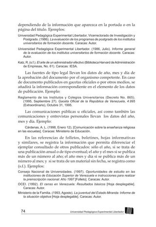 74 Universidad Pedagógica Experimental Libertador
dependiendo de la información que aparezca en la portada o en la
página del título. Ejemplos:
Universidad Pedagógica Experimental Libertador, Vicerrectorado de Investigación y
Postgrado. (1986). La evaluación de los programas de postgrado de los institutos
universitarios de formación docente. Caracas: Autor.
Universidad Pedagógica Experimental Libertador. (1986, Julio). Informe general
de la evaluación de los institutos universitarios de formación docente. Caracas:
Autor.
Katz, R. (s.f.). El arte de un administrador efectivo (Biblioteca Harvard deAdministración
de Empresas, No. 61). Caracas: IESA.
Las fuentes de tipo legal llevan los datos de año, mes y día de
la aprobación del documento por el organismo competente. En caso
de documento publicados en gacetas oficiales o por otros medios, se
añadirá la información correspondiente en el elemento de los datos
de publicación. Ejemplo:
Reglamento de los Institutos y Colegios Universitarios (Decreto No. 865).
(1995, Septiembre 27). Gaceta Oficial de la República de Venezuela, 4.995
(Extraordinario), Octubre 31, 1995.
Las comunicaciones públicas u oficiales, así como también las
comunicaciones y entrevistas personales llevan los datos del año,
mes y día. Ejemplo:
Cárdenas, A. L. (1998, Enero 12). [Comunicación sobre la enseñanza religiosa
en las escuelas]. Caracas: Ministerio de Educación.
En las referencias de folletos, boletines, hojas informativas
y similares, se registra la información que permita diferenciar el
ejemplar consultado de otros publicados: sólo el año, si se trata de
una publicación anual o de tipo eventual; el año y el mes si se publica
más de un número al año; el año mes y día si se publica más de un
número al mes; y si se trata de un material sin fecha, se registra como
(s.f.). Ejemplos:
Consejo Nacional de Universidades. (1997). Oportunidades de estudio en las
instituciones de Educación Superior de Venezuela e instrucciones para realizar
la preinscripción nacional: Año 1997 [Folleto]. Caracas: Autor.
OCEI. (1992). El censo en Venezuela: Resultados básicos [Hoja desplegable].
Caracas: Autor.
Ministerio de la Familia. (1993, Agosto). La juventud del Estado Miranda: Informe de
la situación objetiva [Hoja desplegable]. Caracas: Autor.
 