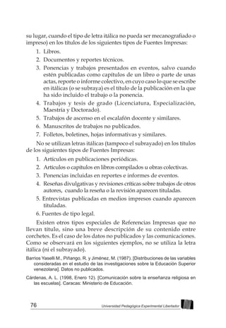 76 Universidad Pedagógica Experimental Libertador
su lugar, cuando el tipo de letra itálica no pueda ser mecanografiado o
impreso) en los títulos de los siguientes tipos de Fuentes Impresas:
1.	Libros.
2.	 Documentos y reportes técnicos.
3. 	Ponencias y trabajos presentados en eventos, salvo cuando
estén publicadas como capítulos de un libro o parte de unas
actas, reporte o informe colectivo, en cuyo caso lo que se escribe
en itálicas (o se subraya) es el título de la publicación en la que
ha sido incluido el trabajo o la ponencia.
4. 	Trabajos y tesis de grado (Licenciatura, Especialización,
Maestría y Doctorado).
5. 	Trabajos de ascenso en el escalafón docente y similares.
6. 	Manuscritos de trabajos no publicados.
7. 	Folletos, boletines, hojas informativas y similares.
No se utilizan letras itálicas (tampoco el subrayado) en los títulos
de los siguientes tipos de Fuentes Impresas:
1.	 Artículos en publicaciones periódicas.
2.	 Artículos o capítulos en libros compilados u obras colectivas.
3.	 Ponencias incluidas en reportes e informes de eventos.
4.	 Reseñas divulgativas y revisiones críticas sobre trabajos de otros
autores, cuando la reseña o la revisión aparecen tituladas.
5. Entrevistas publicadas en medios impresos cuando aparecen
tituladas.
6. Fuentes de tipo legal.
Existen otros tipos especiales de Referencias Impresas que no
llevan título, sino una breve descripción de su contenido entre
corchetes. Es el caso de los datos no publicados y las comunicaciones.
Como se observará en los siguientes ejemplos, no se utiliza la letra
itálica (ni el subrayado).
Barrios Yaselli M., Piñango, R. y Jiménez, M. (1987). [Distribuciones de las variables
consideradas en el estudio de las investigaciones sobre la Educación Superior
venezolana]. Datos no publicados.
Cárdenas, A. L. (1998, Enero 12). [Comunicación sobre la enseñanza religiosa en
las escuelas]. Caracas: Ministerio de Educación.
 