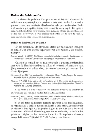 80 Universidad Pedagógica Experimental Libertador
Datos de Publicación
Los datos de publicación que se suministren deben ser lo
suficientemente completos y precisos como para que los interesados
puedan conocer si en efecto el trabajo ha sido publicado, a través de
qué medio o por quién. Como este elemento varía según los tipos y
características de las referencias, de seguida se ofrece una explicación
de los modelos y variaciones correspondientes a cada tipo de fuente,
con ejemplos sobre los casos más usuales.
Datos de publicación en libros
En las referencias de libros, los datos de publicación incluyen
la ciudad y el ente editor, separados por dos puntos y un espacio.
Ejemplo:
Barrios Yaselli, M. (1996). Problemas cuantitativos de la formación de docentes en
Venezuela. Caracas: Universidad Pedagógica Experimental Libertador.
Cuando la ciudad no es muy conocida o pudiera confundirse
con otra de idéntico nombre, se coloca el nombre del estado o país
(lo que resulte más adecuado), con comas internas para separar los
datos. Ejemplos:
Hayman, J. L. (1981). Investigación y educación (E. J. Prieto, Trad.). Barcelona,
España: Paidos. (Trabajo original publicado en 1968)
Alcalde, J. A. (1984). La educación universitaria en la Venezuela contemporánea:
Aspectos económicos. Mérida, Venezuela: Universidad de los Andes, Dirección
General de Cultura y Extensión.
Si se trata de localidades en los Estados Unidos, se anotará la
abreviatura del servicio postal del estado: Ejemplo:
Ulich, R. (Comp.). (1954). Three thousand years of educational wisdom:Selections
from great documents. Cambridge, MA: Harvard University.
Si en los datos editoriales del libro aparecen dos o más ciudades,
se registra sólo la ciudad donde se localiza la casa matriz de la empresa
editora o la que aparece en primer lugar. El nombre de la editorial
o ente que publica el libro se registra en forma breve, utilizando las
palabras o siglas por las cuales se identifica. Se suprimen términos
como: Ediciones, Editorial, C. A., S. A., Inc., y similares.
 