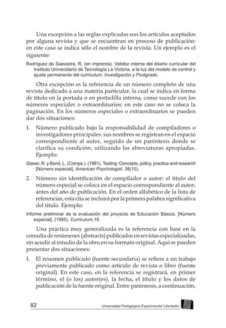 82 Universidad Pedagógica Experimental Libertador
Una excepción a las reglas explicadas son los artículos aceptados
por alguna revista y que se encuentran en proceso de publicación:
en este caso se indica sólo el nombre de la revista. Un ejemplo es el
siguiente:
Rodríguez de Saavedra, R. (en imprenta). Validez interna del diseño curricular del
Instituto Universitario de Tecnología La Victoria, a la luz del modelo de control y
ajuste permanente del curriculum. Investigación y Postgrado.
Otra excepción es la referencia de un número completo de una
revista dedicado a una materia particular, la cual se indica en forma
de título en la portada o en portadilla interna, como sucede con los
números especiales o extraordinarios: en este caso no se coloca la
paginación. En los números especiales o extraordinarios se pueden
dar dos situaciones:
1. 	 Número publicado bajo la responsabilidad de compiladores o
investigadores principales: sus nombres se registran en el espacio
correspondiente al autor, seguido de un paréntesis donde se
clarifica su condición, utilizando las abreviaturas apropiadas.
Ejemplo:
Glaser, R. y Bond, L. (Comps.). (1981). Testing: Concepts, policy, practice and research
[Número especial]. American Psychologist, 36(10).
2. 	 Número sin identificación de compilador o autor: el título del
número especial se coloca en el espacio correspondiente al autor,
antes del año de publicación. En el orden alfabético de la lista de
referencias, esta cita se incluirá por la primera palabra significativa
del título. Ejemplo:
Informe preliminar de la evaluación del proyecto de Educación Básica. [Número
especial]. (1985). Curriculum,16.
Una práctica muy generalizada es la referencia con base en la
consultaderesúmenes(abstracts)publicadosenrevistasespecializadas,
sin acudir al estudio de la obra en su formato original. Aquí se pueden
presentar dos situaciones:
1. 	 El resumen publicado (fuente secundaria) se refiere a un trabajo
previamente publicado como artículo de revista o libro (fuente
original). En este caso, en la referencia se registrará, en primer
término, el (o los) autor(es), la fecha, el título y los datos de
publicación de la fuente original. Entre paréntesis, a continuación,
 