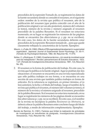 83
Manual de Trabajos de Grado de Especialización y Maestría...
precedidos de la expresión Tomado de, se registrarán los datos de
la fuente secundaria donde se consultó el resumen, en el siguiente
orden: nombre de la revista que publica el resumen, año de la
publicación del resumen (que podría coincidir con el año de la
publicación original o ser un año posterior), número del volumen
(o tomo), número de la revista y número asignado al resumen
precedido de la palabra Resumen. Si el resumen no estuviera
numerado, en su lugar se registrarán los números de las páginas
donde se encuentra (las abreviaturas p. y pp. no se escriben).
En este caso, los datos de la fuente secundaria deberán estar
precedidos de la expresión: Resumen tomado de... para que quede
claramente reflejada la característica de la fuente. Ejemplos:
Misumi, J. y Fujita, M. (1982). Effects of PM organizational development in supermarket
organization. Japanese Journal of Experimental Social Psychology, 21, 93-11.
(Tomado de Psychological Abstracts, 1982, 68, Resumen No. 11.474)
Núñez, C. y Rodríguez, P. (1980). Enseñanza técnica: ¿Un canal de movilidad social
para los trabajadores?. Revista Latinoamericana de Estudios Educativos, 10(3),
1-27. (Tomado de Investigaciones Educativas Venezolanas, 1981, 1(3), Resumen
No. 29).
2. 	 El resumen es la forma de publicación del trabajo. En este caso, la
revista que lo publica es la fuente original. Aquí se podrían dar dos
situaciones: el resumen se encuentra en una revista especializada
que sólo publica trabajos en esa forma, o se encuentra en una
sección de una revista que también publica trabajos en forma de
artículos. En la referencia se registrará, en primer término, el (o
los) autor(es), la fecha y el título del trabajo, luego el nombre de la
revista que publica el resumen, el número del volumen (o tomo), el
número de la revista y el número asignado al resumen, precedido
de la palabra Resumen. Si el resumen no estuviera numerado, en su
lugar se registrarán los números de las páginas donde se encuentra
(las abreviaturas p. y pp. no se escriben). En este caso, si el nombre
de la revista no incorpora la palabra Resúmenes (o Abstracts), se
deberá colocar la palabra Resumen entre corchetes luego del título
del trabajo, a modo de información complementaria. Ejemplos:
Barreto de Ramírez, N. (1991). Factores que limitan la realización de actividades
de investigación en estudiantes de postgrado. Investigaciones Educativas
Venezolanas, 11(2), Resumen No. 1.053.
 