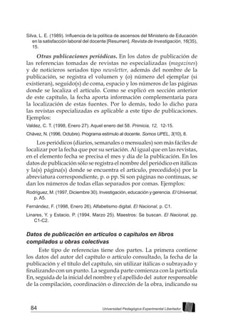 84 Universidad Pedagógica Experimental Libertador
Silva, L. E. (1989). Influencia de la política de ascensos del Ministerio de Educación
en la satisfacción laboral del docente [Resumen]. Revista de Investigación, 16(35),
15.
Otras publicaciones periódicas. En los datos de publicación de
las referencias tomadas de revistas no especializadas (magazines)
y de noticieros seriados tipo newsletter, además del nombre de la
publicación, se registra el volumen y (o) número del ejemplar (si
existieran), seguido(s) de coma, espacio y los números de las páginas
donde se localiza el artículo. Como se explicó en sección anterior
de este capítulo, la fecha aporta información complementaria para
la localización de estas fuentes. Por lo demás, todo lo dicho para
las revistas especializadas es aplicable a este tipo de publicaciones.
Ejemplos:
Valdez, C. T. (1998, Enero 27). Aquel enero del 58. Primicia, 12, 12-15.
Chávez, N. (1996, Octubre). Programa estímulo al docente. Somos UPEL, 3(10), 8.
Los periódicos (diarios, semanales o mensuales) son más fáciles de
localizar por la fecha que por su seriación. Al igual que en las revistas,
en el elemento fecha se precisa el mes y día de la publicación. En los
datos de publicación sólo se registra el nombre del periódico en itálicas
y la(s) página(s) donde se encuentra el artículo, precedido(s) por la
abreviatura correspondiente, p. o pp. Si son páginas no continuas, se
dan los números de todas ellas separados por comas. Ejemplos:
Rodríguez, M. (1997, Diciembre 30). Investigación, educación y gerencia. El Universal,
p. A5.
Fernández, F. (1998, Enero 26). Alfabetismo digital. El Nacional, p. C1.
Linares, Y. y Estacio, P. (1994, Marzo 25). Maestros: Se buscan. El Nacional, pp.
C1-C2.
Datos de publicación en artículos o capítulos en libros
compilados u obras colectivas
Este tipo de referencias tiene dos partes. La primera contiene
los datos del autor del capítulo o artículo consultado, la fecha de la
publicación y el título del capítulo, sin utilizar itálicas o subrayado y
finalizando con un punto. La segunda parte comienza con la partícula
En, seguida de la inicial del nombre y el apellido del autor responsable
de la compilación, coordinación o dirección de la obra, indicando su
 
