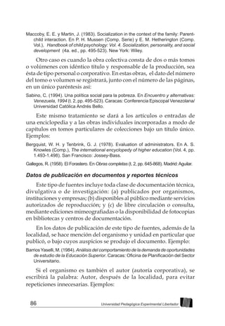 86 Universidad Pedagógica Experimental Libertador
Maccoby, E. E. y Martin, J. (1983). Socialization in the context of the family: Parent-
child interaction. En P. H. Mussen (Comp. Serie) y E. M. Hetherington (Comp.
Vol.), Handbook of child psychology: Vol. 4. Socialization, personality, and social
development (4a. ed., pp. 495-523). New York: Wiley.
Otro caso es cuando la obra colectiva consta de dos o más tomos
o volúmenes con idéntico título y responsable de la producción, sea
ésta de tipo personal o corporativo. En estas obras, el dato del número
del tomo o volumen se registrará, junto con el número de las páginas,
en un único paréntesis así:
Sabino, C. (1994). Una política social para la pobreza. En Encuentro y alternativas:
Venezuela, 1994 (t. 2, pp. 495-523). Caracas: Conferencia Episcopal Venezolana/
Universidad Católica Andrés Bello.
Este mismo tratamiento se dará a los artículos o entradas de
una enciclopedia y a las obras individuales incorporadas a modo de
capítulos en tomos particulares de colecciones bajo un título único.
Ejemplos:
Bergquist, W. H. y Tenbrink, G. J. (1978). Evaluation of administrators. En A. S.
Knowles (Comp.), The international encyclopedy of higher education (Vol. 4, pp.
1.493-1.498). San Francisco: Jossey-Bass.
Gallegos, R. (1958). El Forastero. En Obras completas (t. 2, pp. 645-868). Madrid:Aguilar.
Datos de publicación en documentos y reportes técnicos
Este tipo de fuentes incluye toda clase de documentación técnica,
divulgativa o de investigación: (a) publicados por organismos,
instituciones y empresas; (b) disponibles al público mediante servicios
autorizados de reproducción; y (c) de libre circulación o consulta,
mediante ediciones mimeografiadas o la disponibilidad de fotocopias
en bibliotecas y centros de documentación.
En los datos de publicación de este tipo de fuentes, además de la
localidad, se hace mención del organismo y unidad en particular que
publicó, o bajo cuyos auspicios se produjo el documento. Ejemplo:
BarriosYaselli, M. (1984). Análisis del comportamiento de la demanda de oportunidades
de estudio de la Educación Superior. Caracas: Oficina de Planificación del Sector
Universitario.	
Si el organismo es también el autor (autoría corporativa), se
escribirá la palabra: Autor, después de la localidad, para evitar
repeticiones innecesarias. Ejemplos:
 