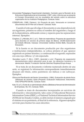 87
Manual de Trabajos de Grado de Especialización y Maestría...
Universidad Pedagógica Experimental Libertador, Comisión para la Revisión de la
Estructura Organizativa de la Universidad. (1997, Julio). Informe que se presenta
al Consejo Universitario con los resultados del estudio sobre la estructura
organizativa de los Institutos Pedagógicos. Caracas: Autor.
CORDIPLAN. (1995, Febrero). Un Proyecto de país: Venezuela en consenso:
Documentos del IX Plan de la Nación. Caracas: Autor.
Cuando el ente que divulga el documento es una dependencia de
un organismo, primero se coloca el nombre del organismo y luego el
de la dependencia, utilizando comas y espacios para las separaciones
internas. Ejemplos:
Cirigliano, Z. y Morales, M. C. (s.f.). Taller de matemáticas: Programa de capacitación
para docentes en servicio de primera etapa de Básica, UCAB-Gobernación
del Estado Miranda. Caracas: Universidad Católica Andrés Bello, Escuela de
Educación.
Si la fuente es un documento producido por dos organismos
o instituciones independientes, se coloca primero el que aparece
registrado en primer término y a continuación el segundo, separados
con una raya oblicua (/) sin espaciado.
González Lucini, F. (Dir.). (1997). Aprender a vivir: Programa de cooperación
iberoamericana sobre educación para la paz, los derechos humanos y la
democracia. Madrid: Fundación Germán Sánchez Ruipérez/Grupo Anaya.
Si se trata de un documento o informe numerado dentro de una
serie, se registrará la información correspondiente inmediatamente
después del título, entre paréntesis sin itálicas o sin subrayar.
Ejemplos:
Oficina de Planificación del Sector Universitario. (1984). Evaluación de planta física:
Utilización de recintos: Aulas (Proyecto: Evaluación Institucional, Instrumento:
CNU-OPSU/PEI-06-84). Caracas: Autor.		
Katz, R. (s.f.). El arte de un administrador efectivo (Biblioteca Harvard deAdministración
de Empresas, No. 61). Caracas: IESA.
Cuando se trata de documentos incorporados en servicios de
información y documentación, tales como el Educational Resources
Information Center (ERIC) y el National Technical Information Service
(NTIS) de los Estados Unidos, se debe incluir el número asignado por
el sistema en un paréntesis, al final de la referencia. Algunos ejemplos
servirán para ilustrar los casos descritos:
 