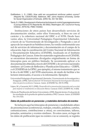 88 Universidad Pedagógica Experimental Libertador
Gottfredson, L. S. (1980). How valid are occupational reinforcer pattern scores?
(Reporte No. CSOS-R-292). Baltimore, MD: Johns Hopkins University, Center
for Social Organization of Schools. (ERIC No. ED 182 465)
Tandy, S. (1980). Development of behavioral techniques to control hyperaggressiveness
in young children (CYC Reporte No. 80-3562). Washington, DC: Council on Young
Children. (NTIS No. P880-143282)
Instituciones de otros países han desarrollado servicios de
documentación similar, entre ellos Venezuela, si bien no con el
carácter y la cobertura nacional del ERIC o el NTIS. Desde hace
varios años, la Universidad Pedagógica Experimental Libertador,
a través de su Vicerrectorado de Investigación y Postgrado y con el
apoyo de las respectivas Subdirecciones, ha venido conformando una
red de servicios de información y documentación en el campo de la
educación, bajo la coordinación del Centro Nacional de Información
y Documentación Educativa (CENDIE), localizado en el Instituto
Pedagógico de Caracas. Entre los materiales registrados en el CENDIE,
se encuentran documentos divulgados originalmente en forma de
fotocopias para un público limitado. Se recomienda aplicar a la
documentación obtenida a través del CENDIE y de servicios nacionales
similares  (el Centro de Reflexión y Planificación Educativa – CERPE,
o el CENIDES de la OPSU, por ejemplo), el mismo tratamiento que se
le da a la del ERIC y del NTIS americanos, de modo de facilitar a los
lectores interesados, el acceso a la información. Ejemplos:
Universidad Pedagógica Experimental Libertador, Vicerrectorado de Investigación y
Postgrado. (1994). Informe final del VII Seminario Nacional de Investigación Educativa:
Una vía para la excelencia. Caracas: Autor. (CENDIE No. DI-74 1994)
López, M. y Garassini, M. E. (1990). Desarrollo de la comunicación (expresión oral y escrita)
para mejorar el rendimiento en Educación Básica. Caracas: CICE. (CERPE No. 4.424)
Oficina de Planificación del Sector Universitario. (1992). Reporte técnico: Evaluación de
los resultados de la prueba de aptitud académica 1992. Caracas: Autor. (CENIDES
No. D-6.323)
Datos de publicación en ponencias y materiales derivados de eventos
Se incluyen aquí las fotocopias de ponencias y modalidades afines
de presentaciones (conferencias, trabajos, estudios, palabras, carteles,
comunicaciones, contribuciones u otras), en convenciones, talleres,
jornadas, seminarios y eventos similares. En estos casos, en lugar de
los datos de publicación (que no existen o no se conocen), se registra
 