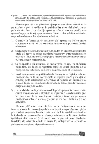 90 Universidad Pedagógica Experimental Libertador
Fígallo, A. (1987). Locus de control, aprendizaje intencional, aprendizaje incidental y
comprensión del texto escrito [Resumen]. Investigación y Postgrado, IV Seminario
Nacional de Investigación Educativa, 2(3), 122.
Nótese que los dos primeros ejemplos son obras compiladas
puntuales y por tanto llevan la palabra En antes del título de la
publicación. Los otros dos ejemplos se refieren a obras periódicas
(proceedings y revistas) y por tanto no llevan dicha palabra. Además,
se pueden observar las siguientes prácticas:
1. 	 Cuando la fuente es un resumen del aporte, se indica entre
corchetes al final del título y antes de colocar el punto de fin del
elemento.
2. 	 Si el aporte o su resumen están publicados en un libro, después del
título del aporte se coloca el de la publicación y, entre paréntesis, se
escribe el (o los) número(s) de página precedidos por la abreviatura
p. o pp. según corresponda.
3. 	 Si el aporte o su resumen se encuentran en una publicación
periódica, los datos se registran como es usual (nombre de la
publicación, volumen, número y páginas, sin la abreviatura).
4. 	 En el caso de aportes publicados, la fecha que se registra es la de
publicación, no la del evento. Sólo se registra el año y mes (si se
conoce) de la celebración del evento, el nombre del mismo y la
ciudad donde se realizó cuando se trata de fotocopias de versiones
originales no publicadas.
5. 	 La modalidad de la presentación del aporte (ponencia, conferencia,
cartel, comunicación u otras) no se registra en las referencias que
se toman de libros compilados, revistas e informes generales
publicados sobre el evento, ya que se les da el tratamiento de
artículos.
Un caso diferente es el de las transcripciones textuales de
intervenciones de personajes públicos en eventos especiales, recogidas
por medios impresos. La referencia debe incluir los datos del autor,
la fecha de la presentación, el título y naturaleza de la presentación
(palabras, discurso, etc.), el evento o el lugar, así como también,
los datos de la fuente donde se consultó, incluyendo la fecha de la
publicación, según el siguiente modelo:
 