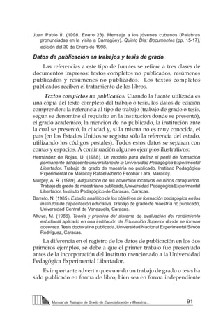 91
Manual de Trabajos de Grado de Especialización y Maestría...
Juan Pablo II. (1998, Enero 23). Mensaje a los jóvenes cubanos (Palabras
pronunciadas en la visita a Camagüey). Quinto Día: Documentos (pp. 15-17),
edición del 30 de Enero de 1998.
Datos de publicación en trabajos y tesis de grado
Las referencias a este tipo de fuentes se refiere a tres clases de
documentos impresos: textos completos no publicados, resúmenes
publicados y resúmenes no publicados. Los textos completos
publicados reciben el tratamiento de los libros.
Textos completos no publicados. Cuando la fuente utilizada es
una copia del texto completo del trabajo o tesis, los datos de edición
comprenden: la referencia al tipo de trabajo (trabajo de grado o tesis,
según se denomine el requisito en la institución donde se presentó),
el grado académico, la mención de no publicado, la institución ante
la cual se presentó, la ciudad y, si la misma no es muy conocida, el
país (en los Estados Unidos se registra sólo la referencia del estado,
utilizando los códigos postales). Todos estos datos se separan con
comas y espacios. A continuación algunos ejemplos ilustrativos:
Hernández de Rojas, U. (1988). Un modelo para definir el perfil de formación
permanente del docente universitario de la Universidad Pedagógica Experimental
Libertador. Trabajo de grado de maestría no publicado, Instituto Pedagógico
Experimental de Maracay Rafael Alberto Escobar Lara, Maracay.
Murgey, A. R. (1989). Adquisición de los adverbios locativos en niños caraqueños.
Trabajo de grado de maestría no publicado, Universidad Pedagógica Experimental
Libertador, Instituto Pedagógico de Caracas, Caracas.
Barreto, N. (1985). Estudio analítico de los objetivos de formación pedagógica en los
institutos de capacitación educativa. Trabajo de grado de maestría no publicado,
Universidad Central de Venezuela, Caracas.
Altuve, M. (1986). Teoría y práctica del sistema de evaluación del rendimiento
estudiantil aplicado en una institución de Educación Superior donde se forman
docentes. Tesis doctoral no publicada, Universidad Nacional Experimental Simón
Rodríguez, Caracas.
La diferencia en el registro de los datos de publicación en los dos
primeros ejemplos, se debe a que el primer trabajo fue presentado
antes de la incorporación del Instituto mencionado a la Universidad
Pedagógica Experimental Libertador.
Es importante advertir que cuando un trabajo de grado o tesis ha
sido publicado en forma de libro, bien sea en forma independiente
 