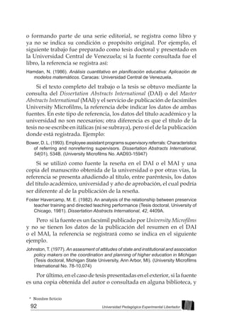 92 Universidad Pedagógica Experimental Libertador
* Nombre ficticio
o formando parte de una serie editorial, se registra como libro y
ya no se indica su condición o propósito original. Por ejemplo, el
siguiente trabajo fue preparado como tesis doctoral y presentado en
la Universidad Central de Venezuela; si la fuente consultada fue el
libro, la referencia se registra así:
Hamdan, N. (1986). Análisis cuantitativo en planificación educativa: Aplicación de
modelos matemáticos. Caracas: Universidad Central de Venezuela.
Si el texto completo del trabajo o la tesis se obtuvo mediante la
consulta del Dissertation Abstracts International (DAI) o del Master
Abstracts International (MAI) y el servicio de publicación de facsímiles
University Microfilms, la referencia debe indicar los datos de ambas
fuentes. En este tipo de referencia, los datos del título académico y la
universidad no son necesarios; otra diferencia es que el título de la
tesis no se escribe en itálicas (ni se subraya), pero sí el de la publicación
donde está registrada. Ejemplo:
Bower, D. L. (1993). Employee assistant programs supervisory referrals: Characteristics
of referring and nonreferring supervisors. Dissertation Abstracts International,
54(01), 534B. (University Microfilms No. AAD93-15947)
Si se utilizó como fuente la reseña en el DAI o el MAI y una
copia del manuscrito obtenida de la universidad o por otras vías, la
referencia se presenta añadiendo al título, entre paréntesis, los datos
del título académico, universidad y año de aprobación, el cual podría
ser diferente al de la publicación de la reseña.
Foster Havercamp, M. E. (1982). An analysis of the relationship between preservice
teacher training and directed teaching performance (Tesis doctoral, University of
Chicago, 1981). Dissertation Abstracts International, 42, 4409A.
Pero si la fuente es un facsímil publicado por University Microfilms
y no se tienen los datos de la publicación del resumen en el DAI
o el MAI, la referencia se registrará como se indica en el siguiente
ejemplo.
Johnston, T. (1977). An assesment of attitudes of state and institutional and association
policy makers on the coordination and planning of higher education in Michigan
(Tesis doctoral, Michigan State University, Ann Arbor, MI). (University Microfilms
International No. 78-10,074)
Por último, en el caso de tesis presentadas en el exterior, si la fuente
es una copia obtenida del autor o consultada en alguna biblioteca, y
 