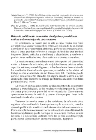 96 Universidad Pedagógica Experimental Libertador
Suárez Suarez, I. T. (1988). La biblioteca escolar concebida como centro de recursos para
el aprendizaje: Una propuesta para su evaluación [Resumen]. Trabajo de ascenso no
publicado, Universidad Pedagógica Experimental Libertador, Instituto Pedagógico
Rural El Mácaro, Turmero.
Díaz de Querales, I. (1988). El docente como factor fundamental del proceso educativo
[Resumen].Trabajodeascensonopublicado,UniversidadPedagógicaExperimental
Libertador, Instituto Pedagógico de Caracas. (CENDIE No. D0040)
Datos de publicación en reseñas divulgativas y revisiones
críticas sobre trabajos de otros autores
En ocasiones, la fuente que se cita es una reseña con fines
divulgativos, o una revisión de tipo crítico, del contenido de un trabajo
u obra de un autor (primario), elaborada por otro autor (secundario).
Unas y otras pueden referirse a trabajos difundidos por medios
impresos (libros, artículos y similares) o electrónicos, y también a
producciones audiovisuales, obras artísticas o de otra naturaleza.
La reseña es fundamentalmente una descripción del contenido,
valor e interés de una obra, sin enjuiciamientos críticos sobre
aspectos teóricos y metodológicos, o sobre la coherencia o validez de
los resultados. Generalmente aparecen precedidas de los datos del
trabajo u obra examinada, sin un título como tal. También puede
darse el caso de reseñas tituladas con alguna cita de la obra, o de un
enunciado sobre el autor o su trabajo que formula el autor secundario
para interesar al lector.
La revisión implica un esfuerzo de análisis crítico de los aspectos
teóricos y metodológicos, de los resultados o del impacto de la obra
del autor primario por parte del autor secundario. Generalmente
aparecen en formato de artículo y con un título propio, fuera de la
sección dedicada a las reseñas.
Tanto en las reseñas como en las revisiones, la referencia debe
registrar información de la fuente primaria y la secundaria, pero los
datos de publicación se refieren exclusivamente a la fuente secundaria.
Como se explicó en sección anterior de este capítulo, si en el título de la
fuente secundaria no queda claro que se trata de una reseña o de una
revisión, o si no existiera un título como tal, se hará uso del corchete
para aportar la información que fuera necesaria. Ejemplos:
 