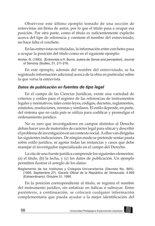 98 Universidad Pedagógica Experimental Libertador
Obsérvese este último ejemplo tomado de una sección de
entrevistas sin firma de autor, por lo que el título pasa a ocupar esa
posición. Por otra parte, como el título es suficientemente explícito
acerca del tipo de referencia y contiene el nombre del entrevistado,
no hace falta el corchete.
En las entrevistas no tituladas, la información entre corchetes pasa
a ocupar la posición del título como en el siguiente ejemplo:
Archer, N. (1993). [Entrevista a H. Burns, autora de Sense and perception]. Journal
of Sensory Studies, 21, 211-216.
En este ejemplo, además del nombre del entrevistado, se ha
registrado información adicional acerca de la obra en particular sobre
la que versa la entrevista.
Datos de publicación en fuentes de tipo legal
En el campo de las Ciencias Jurídicas, existe una variedad de
criterios y estilos para el registro de las referencias de instrumentos
legales y normativos, tales como leyes, códigos, decretos, reglamentos,
estatutos, resoluciones, normas y similares. El estilo depende, en parte,
del sistema que en cada país se utiliza para codificar y promulgar el
ordenamiento jurídico.
No es raro que investigadores en campos distintos al Derecho
deban hacer uso de materiales de carácter legal para ubicar y describir
el problema de investigación en un contexto social. A ellos van dirigidas
las siguientes indicaciones. De ningún modo se pretende sentar pauta
sobre estilo jurídico, ni agotar todas las instancias y casos que debe
manejar el investigador especializado en el campo del Derecho.
La cita de una fuente jurídica comprende los siguientes elementos:
(a) el título, (b) la fecha, y (c) los datos de publicación. Un ejemplo
permitirá ilustrar el arreglo de los datos:
Reglamento de los Institutos y Colegios Universitarios (Decreto No. 865).
(1995, Septiembre 27). Gaceta Oficial de la República de Venezuela, 4.995
(Extraordinario), Octubre 31, 1995.
En la posición correspondiente al título, se registra el nombre
del instrumento jurídico, sin enfatizar en itálicas o subrayar. Entre
paréntesis, a continuación, se colocará cualquier información
complementaria que pueda ayudar a la mejor identificación del
 