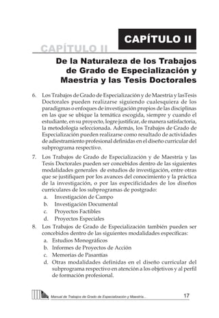 17Manual de Trabajos de Grado de Especialización y Maestría...
CAPÍTULO II
6.	 Los Trabajos de Grado de Especialización y de Maestría y lasTesis
Doctorales pueden realizarse siguiendo cualesquiera de los
paradigmas o enfoques de investigación propios de las disciplinas
en las que se ubique la temática escogida, siempre y cuando el
estudiante, en su proyecto, logre justificar, de manera satisfactoria,
la metodología seleccionada. Además, los Trabajos de Grado de
Especialización pueden realizarse como resultado de actividades
de adiestramiento profesional definidas en el diseño curricular del
subprograma respectivo.
7.	 Los Trabajos de Grado de Especialización y de Maestría y las
Tesis Doctorales pueden ser concebidos dentro de las siguientes
modalidades generales de estudios de investigación, entre otras
que se justifiquen por los avances del conocimiento y la práctica
de la investigación, o por las especificidades de los diseños
curriculares de los subprogramas de postgrado:
a.	 Investigación de Campo
b.	 Investigación Documental
c.	 Proyectos Factibles
d.	 Proyectos Especiales
8.	 Los Trabajos de Grado de Especialización también pueden ser
concebidos dentro de las siguientes modalidades específicas:
a.	 Estudios Monográficos
b.	 Informes de Proyectos de Acción
c.	 Memorias de Pasantías
d.	 Otras modalidades definidas en el diseño curricular del
subprograma respectivo en atención a los objetivos y al perfil
de formación profesional.
CAPÍTULO II
De la Naturaleza de los Trabajos
de Grado de Especialización y
Maestría y las Tesis Doctorales
 
